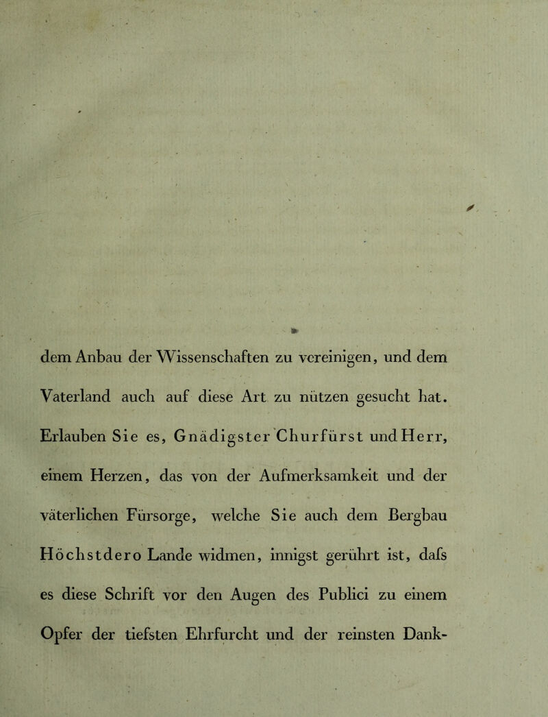 dem Anbau der Wissenschaften zu vereinigen, und dem Vaterland auch auf diese Art zu nützen gesucht hat. Erlauben Sie es, Gnädigster Churfürst und Herr, einem Herzen, das von der Aufmerksamkeit und der väterlichen Fürsorge, welche Sie auch dem Bergbau Höchstdero Lande widmen, innigst gerührt ist, dafs es diese Schrift vor den Augen des Publici zu einem Opfer der tiefsten Ehrfurcht und der reinsten Dank-