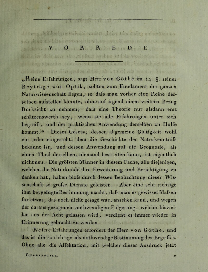 0 - » / V O R RED E. „Reine Erfahrungen, sagt Herr von Göthe im 14. §. seiner Beytiäge zur Optik, sollten zum Fundament der ganzen Naturwissenschaft liegen, so dafs man vorher eine R.eihe der- selben aufstellen könnte, ohne auf irgend einen weitern Bezug Rücksicht zu nehmen; dafs eine Theorie nur alsdann erst schätzenswerth sey, wenn sie alle Erfahrungen unter sich begreift, und der praktischen Anwendung derselben zu Hülfe kommt.“ Dieses Gesetz, dessen allgemeine Gültigkeit wohl ein jeder eingesteht, dem die Geschichte der Naturkenntnifs bekannt ist, und dessen Anwendung auf die Geognosie, als einen Theil derselben, niemand bestreiten kann, ist eigentlich nichtneu. Die gröfsten Männer in diesem Fache, alle diejenigen, welchen die Naturkunde ihre Erweiterung und Berichtigung zu danken hat, haben blofs durch dessen Beobachtung dieser Wis- senschaft so grofse Dienste geleistet. Aber eine sehr richtige ihm beygefügteBestimmung macht, dafs man es gewisserMafsen für etwas, das noch nicht gesagt war, ansehen kann, und wegen der daraus gezogenen nothwendigen Folgerung, welche biswei- len aus der Acht gelassen wird, verdient es immer wieder in Erinnerung gebracht zu werden. Reine Erfahrungen erfordert der Herr von Göthe, und das ist die so richtige als nothwendige Bestimmung des Begriffes. Ohne alle die Affektation, mit welcher dieser Ausdruck jetzt