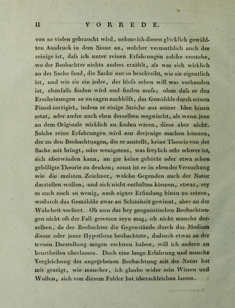 V, von so vielen gebraucht wird, nehmeich diesen glücklich gewähl- ten Ausdruck in dem Sinne an, welcher vermuthllch auch der seinige ist, dafs ich unter reinen Erfahrungen solche verstehe, wo der Beobachter nichts anders erzählt, als was sich wirklich an der Sache fand, die Sache nur so beschreibt, wie sie eigentlich ist, und wie sie ein jeder, der blofs sehen will was vorhanden, ist, ebenfalls finden wird und finden mufs; ohne dafs er den Erscheinungen so zu sagen nachhilft, ,das Gemähldedurch seinen Pinsel corrigirt, indem er einige Striche aus seiner Idee hinzu setzt, oder andre nach eben derselben wegwischt, als wenn jene an dem Originale wirklich zu finden wären, diese aber nicht. Solche reine Erfahrungen wird nur derjenige machen können, der zu den Beobachtungen, die er anstellt, keine Theorie von der Sache mit bringt, oder wenigstens, was freylich sehr schwer ist, sich überwinden kann, an gar keine gehörte oder etwa schon gebilligte Theorie zu denken; sonst ist er in eben der Versuchung wie die meisten Zeichner, welche Gegenden nach der Natur darstellen wollen, und sich nicht enthalten können, etwas, sey es auch noch so wenig, nach eigner Erfindung hinzu zu setzen, wodurch das Gemählde zwar an Schönheit gewinnt, aber an der Wahrheit verliert. Ob nun das bey geognostischen Beobachtun- gen nicht oft der Fall gewesen seyn mag, ob nicht manche der- selben, da der Beobachter die Gegenstände durch das Medium dieser oder jener Hypothese beobachtete, dadurch etwas an der treuen Darstellung mögen verloren haben, will ich andern zu beurtheilen überlassen. Doch eine lange Erfahrung und manche Vergleichung der angegebenen Beobachtung mit der Natur hat mir gezeigt, wie mancher, ich glaube wider sein Wissen und Wollen, sich von diesem Fehler hat überschleichen lassen. /