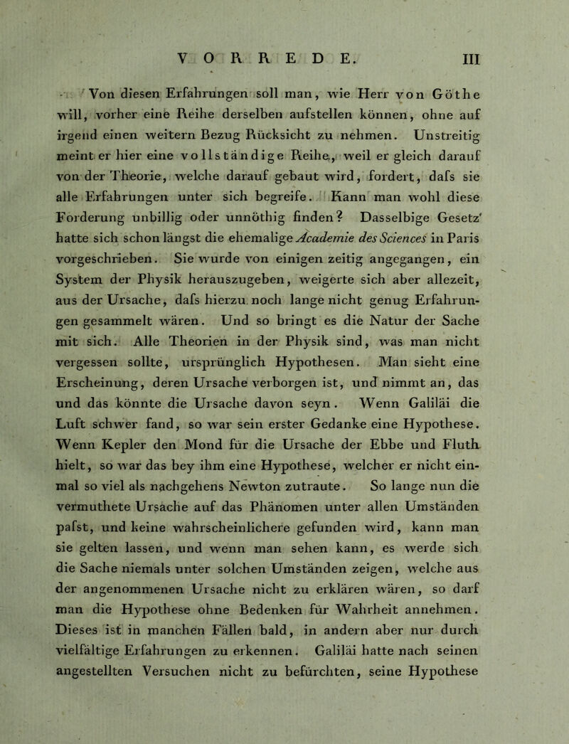 Von diesen Erfahrungen soll man, wie Herr von Göthe will, vorher eine Reihe derselben aufstellen können, ohne auf irgend einen weitern Bezug Rücksicht zu nehmen. Unstreitig meint er hier eine vollständige Reihe, weil er gleich darauf von der Theorie, welche darauf gebaut wird, fordert, dafs sie alle Erfahrungen unter sich begreife. Kann man wohl diese Forderung unbillig oder unnöthig finden? Dasselbige Gesetz’ hatte sich schon längst die ehemalige y/caJemze des Sciences in Paris vorgeschrieben. Sie wurde von einigen zeitig angegangen, ein System der Physik herauszugeben, weigerte sich aber allezeit, aus der Ursache, dafs hierzu noch lange nicht genug Erfahrun- gen gesammelt wären. Und so bringt es die Natur der Sache mit sich. Alle Theorien in der Physik sind, was man nicht vergessen sollte, ursprünglich Hypothesen. Man sieht eine Erscheinung, deren Ursache verborgen ist, und nimmt an, das und das könnte die Ursache davon seyn . Wenn Galiläi die Luft schwer fand, so war sein erster Gedanke eine Hypothese. Wenn Kepler den Mond für die Ursache der Ebbe und Fluth hielt, so war das bey ihm eine Hypothese, welcher er nicht ein- mal so viel als nachgehens Newton zutraute. So lange nun die vermuthete Ursache auf das Phänomen unter allen Umständen pafst, und keine wahrscheinlichere gefunden wird, kann man sie gelten lassen, und wenn man sehen kann, es werde sich die Sache niemals unter solchen Umständen zeigen, welche aus der angenommenen Ursache nicht zu erklären wären, so darf man die Hypothese ohne Bedenken für Wahrheit annehmen. Dieses ist in manchen Fällen bald, in andern aber nur durch vielfältige Erfahrungen zu erkennen. Galiläi hatte nach seinen angestellten Versuchen nicht zu befürchten, seine Hypothese