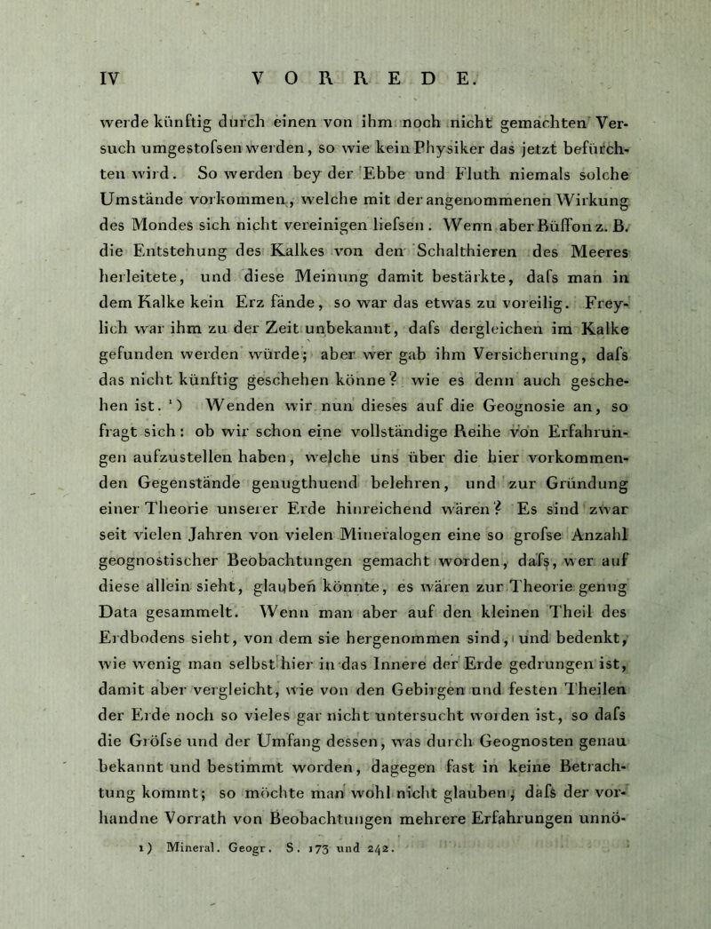werde künftig durch einen von ihm noch nicht gemachten Ver- such umgestofsen werden, so wie kein Physiker das jetzt befürch- ten wird. So werden bey der Ebbe und Fluth niemals solche Umstände vorkommea, welche mit der angenommenen Wirkung des Mondes sich nicht vereinigen liefsen . Wenn aber Büffonz. ß. die Entstehung des Kalkes Amn den Schalthieren des Meeres herleitete, und diese Meinung damit bestärkte, dafs man in dem Kalke kein Erz fände, so war das etwas zu voreilig. Frey- lich war ihm zu der Zeit unbekannt, dafs dergleichen ira Kalke gefunden werden würde; aber wer gab ihm Versicherung, dafs das nicht künftig geschehen könne ? wie es denn auch gesche- hen ist. *) Wenden wir nun dieses auf die Geognosie an, so fragt sich: ob wir schon eine vollständige Reihe von Erfahrun- gen aufzustellen haben, welche uns über die hier vorkommen- den Gegenstände genugthuend belehren, und zur Gründung einer Theorie unserer Erde hinreichend wären ? Es sind zwar seit vielen Jahren von vielen Mineralogen eine so grofse Anzahl geognostischer Beobachtungen gemacht worden, dafs, wer auf diese allein sieht, glaqben könnte, es Avären zur Theorie genug Data gesammelt. Wenn man aber auf den kleinen Theil des Erdbodens sieht, von dem sie hergenommen sind, und bedenkt, wie wenig man selbst hier in das Innere der Erde gedrungen ist, damit aber vergleicht, wie von den Gebirgen und festen Theilen der Erde noch so vieles gar nicht untersucht worden ist, so dafs die Gröfse und der Umfang dessen, was durch Geognosten genau bekannt und bestimmt worden, dagegen fast in keine Betrach- tung kommt; so möchte man wohl nicht glauben j dafs der vor- handne Vorrath von Beobachtungen mehrere Erfahrungen unnö- i) Mineral. Geogr. S. 173 und 242.