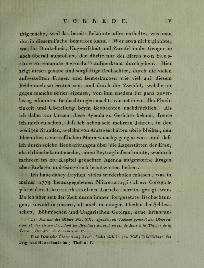thig mache, weil das bereits Behannte alles enthalte, was man nur in diesem Fache bemerken kann. Wer etwa nicht glaubte, was für Dunkelheit, .Ungewifsheit und Zweifel in der Geognosie noch überall aufstofsen, der dürfte nur des Herrn von Saus- süre so genannte Agenda®) aufmerksam durchgehen. Hier zeigt dieser genaue und sorgfältige Beobachter, durch die vielen aufgestellten Fragen und Bemerkungen wie viel auf diesem Felde noch zu ernten sey, und durch die Zweifel, welche er gegen manche seiner eigenen, von ihm ehedem für ganz zuver- lässig erkannten Beobachtungen macht, warnet er vor aller Flüch- tigkeit und Übereilung beym Beobachten nachdrücklich. Als ich daher vor kurzem diese Agenda zu Gesichte bekam, freute ich mich zu sehen, dafs ich schon seit mehrern Jahren, in den wenigen Stunden, welche von Amtsgeschäften übrig bleiben, den Ideen dieses vortrefflichen Mannes nachgegangen war, und dafs ich durch solche Beobachtungen über die Lagerstätten der Erze, als ichhier bekanntmache, einen Beytrag liefern könnte, wodurch mehrere im 20. Kapitel gedachter Agenda aufgeworfne Fragen über Erzlager und Gänge sich beantworten liefsen. Ich habe dabey freylich vieles wiederholen müssen, was in meiner 1778 herausgegebenen Mineralogischen Geogra- phie der Chur sächsischen Lande bereits gesagt war. Da ich aber seit der Zeit durch immer fortgesetzte Beobachtun- gen, sowohl in unsern, als auch in einigen Theilen der Schlesi- schen, Böhmischen und Ungarischen Gebirge, neue Erfahrun- 2) Journal des Mines No. XX. Agenda, ou Tableau general des Observa- lions et des Recherches, dont les Resultats doivent servir de Rase ä la Theorie de la Terre. Par Mr. de Saussure de Geneve. Eine Deutsche Übersetzung davon- findet sich in von Molls Jahrbüchern der Berg- und Hüttenkunde im 3. Theil u. f.