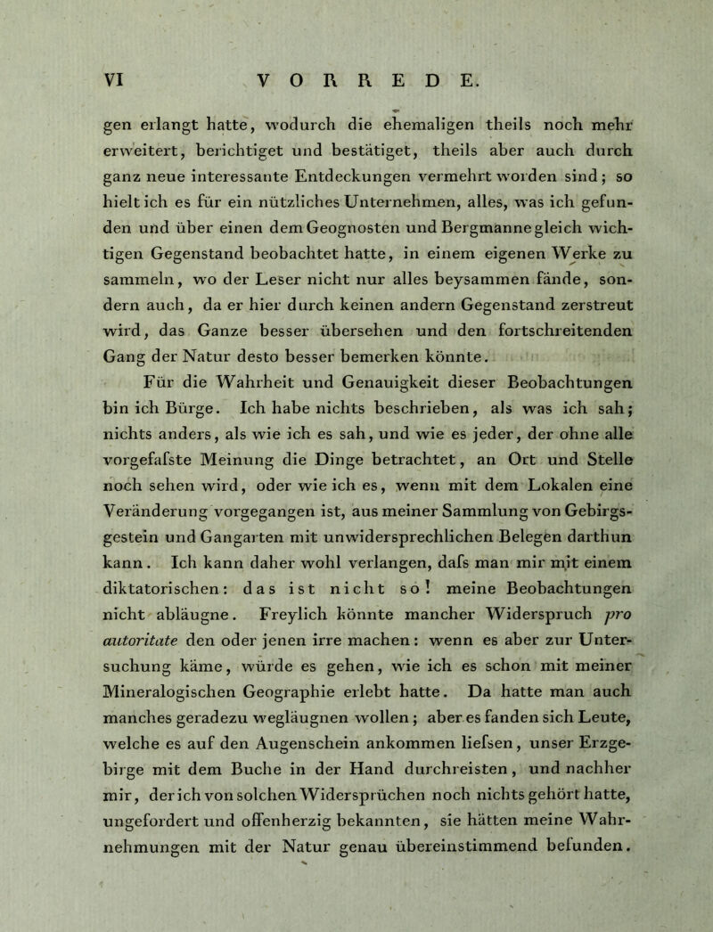 gen erlangt hatte, wodurch die ehemaligen theils noch mehr erweitert, berichtiget und bestätiget, theils aber auch durch ganz neue interessante Entdeckungen vermehrt woiden sind; so hielt ich es für ein nützliches Unternehmen, alles, was ich gefun- den und über einen dem Geognosten und Bergmanne gleich wich- tigen Gegenstand beobachtet hatte, in einem eigenen Werke zu sammeln, wo der Leser nicht nur alles beysammen fände, son- dern auch, da er hier durch keinen andern Gegenstand zerstreut wird, das Ganze besser übersehen und den fortschreitenden Gang der Natur desto besser bemerken könnte. Für die Wahrheit und Genauigkeit dieser Beobachtungen bin ich Bürge. Ich habe nichts beschrieben, als was ich sah; nichts anders, als wie ich es sah, und wie es jeder, der ohne alle vorgefafste Meinung die Dinge betrachtet, an Ort und Stelle noch sehen wird, oder wie ich es, wenn mit dem Lokalen eine Veränderung vorgegangen ist, aus meiner Sammlung von Gebirgs- gestein und Gangarten mit unwidersprechlichen Belegen darthun kann. Ich kann daher wohl verlangen, dafs man mir irtit einem diktatorischen: das ist nicht so! meine Beobachtungen nicht abläugne. Freylich könnte mancher Widerspruch pro autoritate den oder jenen irre machen; wenn es aber zur Unter- suchung käme, würde es gehen, wie ich es schon mit meiner Mineralogischen Geographie erlebt hatte. Da hatte man auch manches geradezu wegläugnen wollen ; aber es fanden sich Leute, welche es auf den Augenschein ankommen liefsen, unser Erzge- birge mit dem Buche in der Hand durchreisten, und nachher mir, der ich von solchen Widersprüchen noch nichts gehört hatte, ungefordert und offenherzig bekannten, sie hätten meine Wahr- nehmungen mit der Natur genau übereinstimmend befunden.