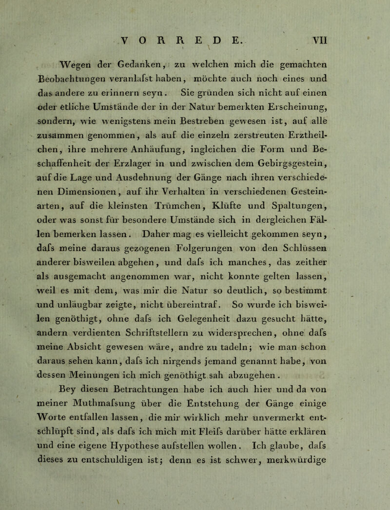\ Wegen der Gedanken, zu welchen mich die gemachten Beobachtungen veranlafst haben, möchte auch noch eines und das andere zu erinnern seyn. Sie gründen sich nicht auf einen oder etliche Umstände der in der Natur bemerkten Erscheinung, sondern, wie wenigstens mein Bestreben gewesen ist, auf alle zusammen genommen, als auf die einzeln zerstreuten Erztheil- chen, ihre mehrere Anhäufung, ingleichen die Form und Be- schaffenheit der Erzlager in und zwischen dem Gebirgsgestein, auf die Lage und Ausdehnung der Gänge nach ihren verschiede- nen Dimensionen, auf ihr Verhalten in verschiedenen Gestein- arten, auf die kleinsten Trümchen, Klüfte und Spaltungen, oder was sonst für besondere Umstände sich in dergleichen Fäl- len bemerken lassen. Daher mag es vielleicht gekommen seyn, dafs meine daraus gezogenen Folgerungen von den Schlüssen anderer bisweilen abgehen, und dafs ich manches, das zeither als ausgemacht angenommen war, nicht konnte gelten lassen, weil es mit dem, was mir die Natur so deutlich, so bestimmt und unläugbar zeigte, nicht übereintraf. So wurde ich biswei- len genöthigt, ohne dafs ich Gelegenheit dazu gesucht hätte, andern verdienten Schriftstellern zu widersprechen, ohne dafs meine Absicht gewesen wäre, andre zu tadeln; wie man schon daraus sehen kann, dafs ich nirgends jemand genannt habe, von dessen Meinungen ich mich genöthigt sah abzugehen . Bey diesen Betrachtungen habe ich auch hier und da von meiner Muthrnafsung über die Entstehung der Gänge einige Worte entfallen lassen, die mir wirklich mehr unvermerkt ent- schlüpft sind, als dafs ich mich mit Fleifs darüber hätte erklären und eine eigene Hypothese aufstellen w^ollen . Ich glaube, dafs dieses zu entschuldigen ist; denn es ist schwer, merkwürdige