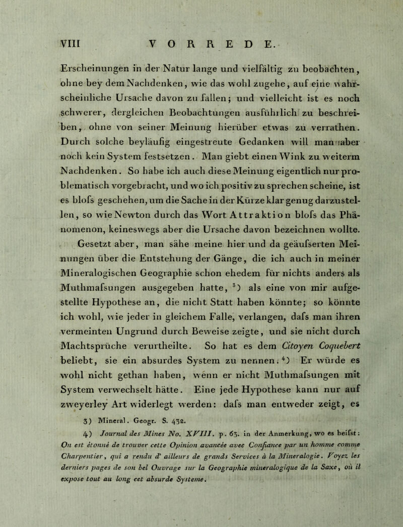 Erscheinungen in der Natur lange und vielfältig zu beobachten, ohne hey dem Nachdenken, wie das wohl zugehe, auf eine wahr- scheinliche Ursache davon zu fallen; und vielleicht ist es noch schwerer, dergleichen Beobachtungen ausführlich zu beschrei- ben, ohne von seiner Meinung hierüber etwas zu verrathen. Durch solche beyläufig eingestreute Gedanken will man faber noch kein System festsetzen . Man giebt einen Wink zu weiterm Nachdenken . So habe ich auch diese Meinung eigentlich nurpro- blematisch vorgebracht, und wo ich positiv zu sprechen scheine, ist es blofs geschehen, um die Sache in der Kürze klar genug darzustel- len, so wie Newton durch das Wort A ttrakti o n blofs das Phä.- nomenon, keineswegs aber die Ursache davon bezeichnen wollte. Gesetzt aber, man sähe meine hierund da geäufserten Mei- nungen über die Entstehung der Gänge, die ich auch in meiner Mineralogischen Geographie schon ehedem für nichts anders als Muthmafsungen ausgegeben hatte, als eine von mir aufge- stellte Hypothese an, die nicht Statt haben könnte; so könnte ich wohl, wie jeder in gleichem Falle, verlangen, dafs man ihren vermeinten Ungrund durch Beweise zeigte, und sie nicht durch Machtsprüche verurtheilte. So hat es dem Citoyen Cocjuehert beliebt, sie ein absurdes System zu nennen.'^) Er würde es wohl nicht gethan haben, wenn er nicht Muthmafsungen mit System verwechselt hätte. Eine jede Hypothese kann nur auf zweyerley Art widerlegt werden: dafs man entweder zeigt, es 3) Mineral. Geogr. S. 432. 4) Journal des Mines No. XVIIJ. p. 63. in cler Anmerkung, wo es beifst; On est etonne de trouver cetle Opinion avancee avec Conjiance par un homme comme Charpentier, qui a rendii d’ ailleurs de grands Services ä la BJineralogie. Voyez les derniers pages de son bei Ouvrage sur la Geographie mineralogique de la Saxe, ou il expose tout au lang cet absurde Systeme.