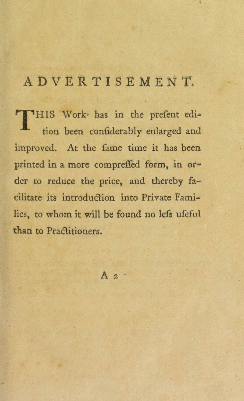ADVERTISEMENT. HIS Work* has in the prefent edi- tion been conliderably enlarged and improved. At the fame time it has been printed in a more comprelTed form, in or- der to reduce the price, and thereby fa- cilitate its introduction into Private Fami- lies, to whom it will be found no lefs ufeful than to Practitioners.