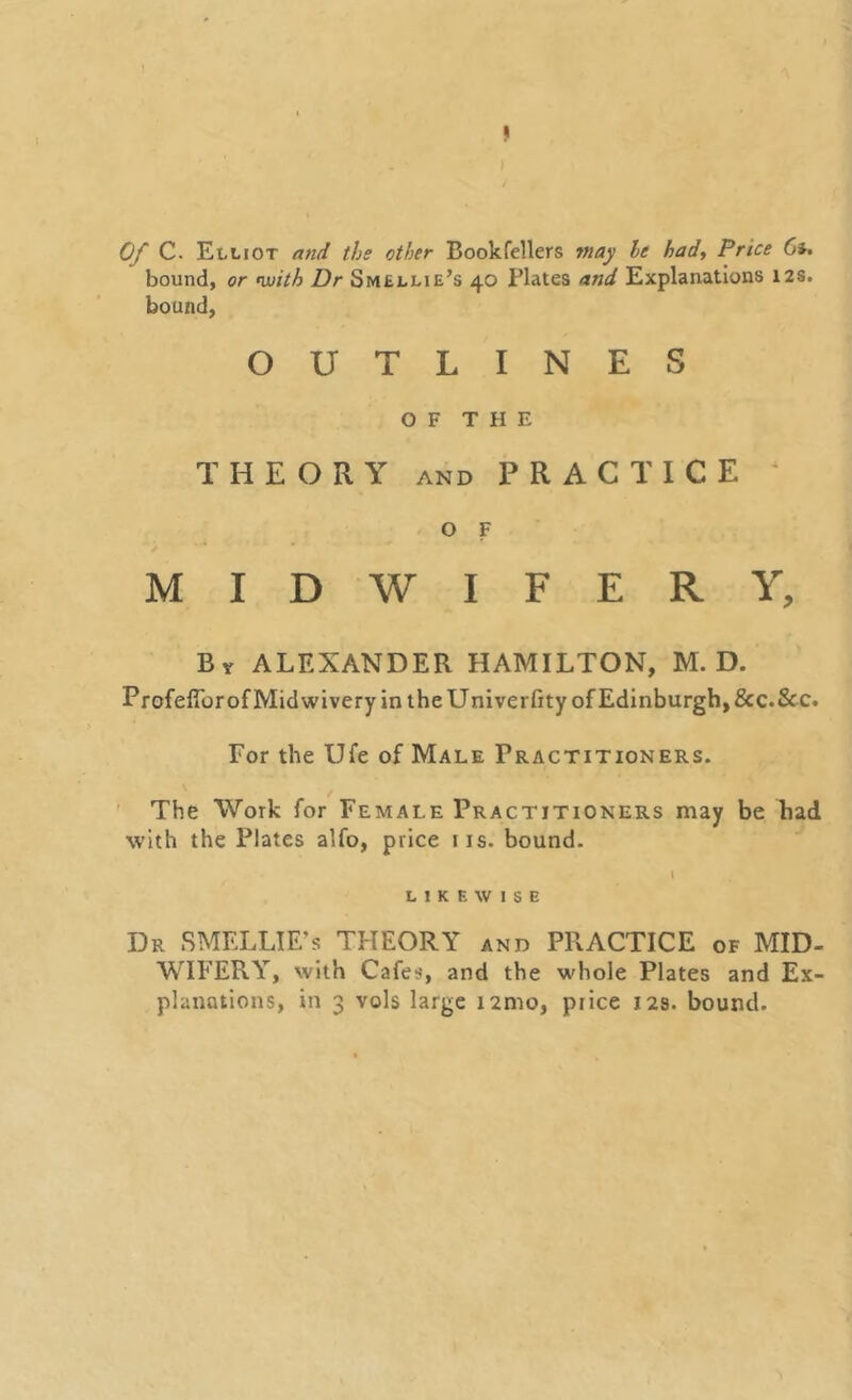 Of C. Elliot and the other Book fellers may he had, Price 6*. bound, or with Dr Smellie’s 40 Plates and Explanations 12s. bound, OUTLINES OF THE THEORY and PRACTICE 4 O F MIDWIFERY, By ALEXANDER HAMILTON, M. D. ProfefibrofMidwiveryin the Univerfity of Edinburgh, &c.Scc. For the Ufe of Male Practitioners. The Work for Female Practitioners may be had with the Plates alfo, price iis. bound. I LIKEWISE Dr SMELLIE’s THEORY and PRACTICE of MID- WIFERY, with Cafes, and the whole Plates and Ex-