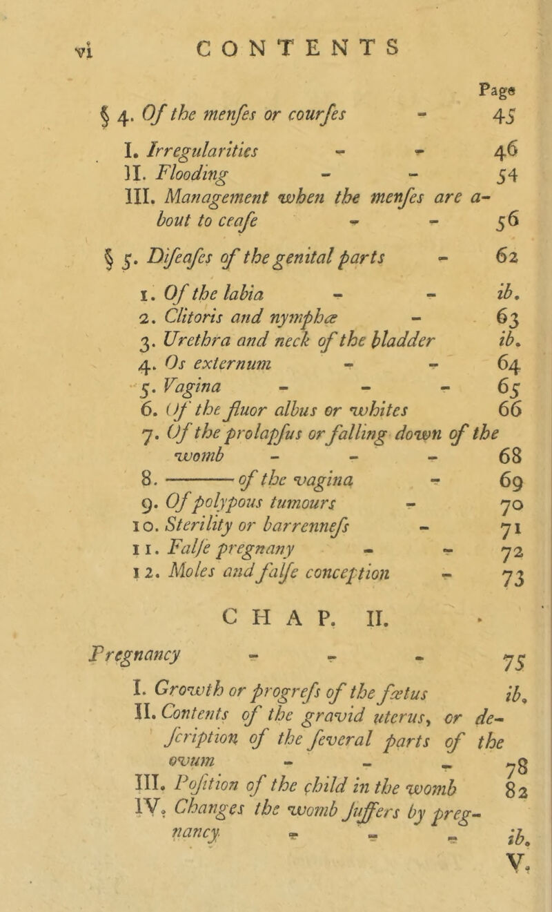 vi §4> Of the menfes or courfes I. Irregularities )I. Flooding Page 45 46 54 III. Ma?iagement when the menfes are a- bout to ceafe - - 56 § 3. Dfeafes of the genital parts - 62 1. Of the labia - - 2. Clitoris and nymph re - 63 3. Urethra and neck of the bladder ib. 4. externum 64 5. Vagina - - “65 6. Of the fuor albus or whites 66 7. 6*/ the prolapfus or falling down of the •womb of the •vagina 8. — 9. Of polypous tumours 10. Sterility or barrcnnefs 11. Falje pregnany 1 2. Moles and 'falje conception C H A P. II. 68 69 70 71 72 73 Fr eg nancy - - - 73 I. Growth or progrefs of the foetus ib, II. Contents of the gravid uterus, or de- fcription oj the feveral parts of the ovum - - _ III. P of it ion of the child in the womb 82 IV. Changes the womb Jujfers by preg- nancy. * ^ ~ ih9