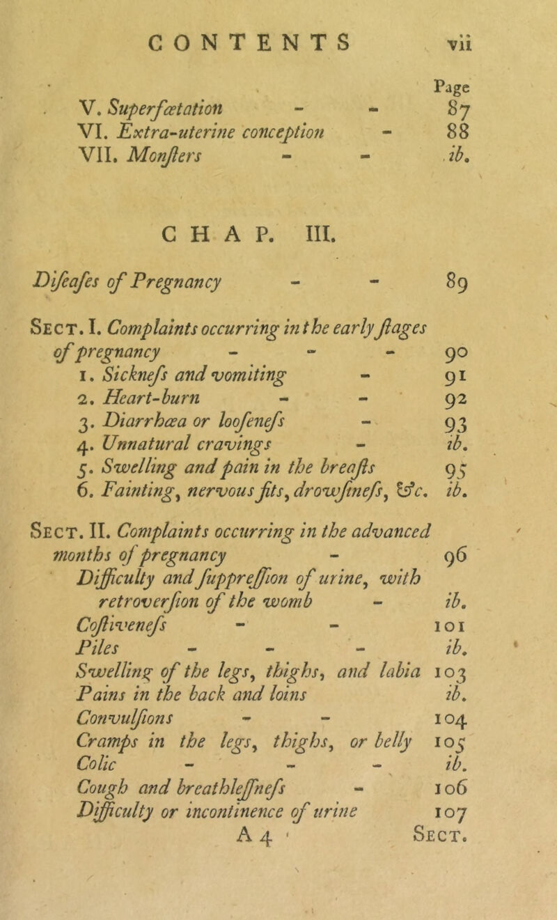 Page 87 88 ib. CHAP. III. Difeafes of Pregnancy - - 89 Sect. I. Complaints occurring in the early fiages of pregnancy - - 90 1. Sicknefs and vomiting - 91 2. Heart-burn - - 92 3. Diarrheea or loofenefs - 93 4. Unnatural cravings - 5. Swelling and pain in the breafis 9 9 6. Fainting, nervous fits, drowftnefs, £sV. Sect. II. Complaints occurring in the advanced months 0/ pregnancy - 96 Difficulty and fuppreffion of urine, w/'/Z? retroverfion of the womb - ib. Cofivenefs - - 101 Piles - - ib. Swelling of the legs, thighs, and labia 103 Pains in the back and loins ib. Convulfions - - 104 Cramps in the legs, thighs, or belly 105 Colic - - ib. Cough and breathleffnefs - 106 Difficulty or incontinence of urine 107 A 4 • Sect. V. Superfeetation VI. Extra-uterine conception VII. Monfers t