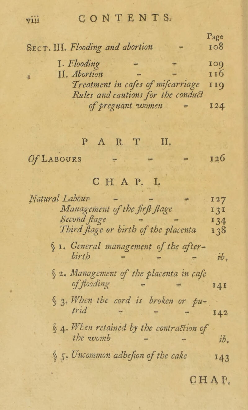Page Sect. HI. Flooding and abortion - 108 I- Flooding - - 109 II. Abortion - - 116 Treatment in cafes of mifcarriage 119 Rules and cautions for the conduct of pregnant women - 124 ♦ PART II. ^Labours t - 126 CHAP. I. Natural Labour - - t 127 Management of the firfl fage 131 Second flage - - 134 Thirdfage or birth of the placenta 138 § 1. General management of the after- birth - - rb. § 2. Management of the placenta in eafe offloading - - 141 § 3. When the cord is broken or pu- trid 142 § 4. When retained by the contraction of the womb - - lb, | 5. Uncommon adhefion of the cake 143