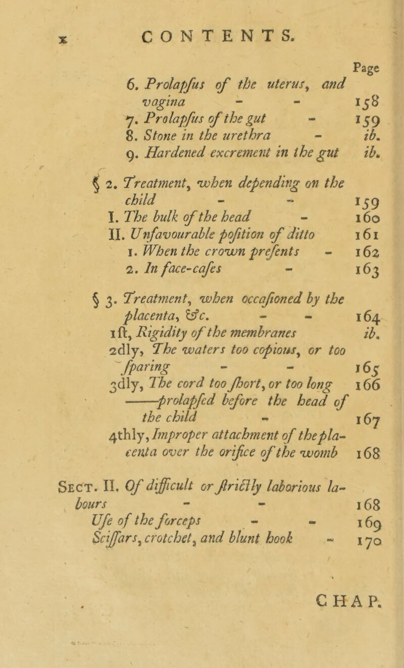 Page 6. Prolapfus of the uterus, and vagina - - 158 7. Prolapfus of the gut - 159 8. Stone in the urethra - ib. 9. Hardened excrement in the gut ib, § 2. Treatment, when depending on the child - - 1 j9 I. The bulk of the head - 160 II. Unfavourable pofition of ditto 161 1. When the crown prefents - 162 In face-cafes - 163 § 3. Treatment, when occafioned by the placenta, - - 164 1 ft, Rigidity of the membranes ib. 2dly, The waters too copious, or tao /paring - - 165 3dly, The cord too foort, or foo /oz/jr 166 prolapfcd before the head of the child, - j 67 4thly, Improper attachment of the pla- centa over the orifice of the womb 168 Sect. II. Of difficult or friclly laborious la- bours - - 168 Ufe of the forceps - - 169 Sciffars,crotchety and blunt hook - 170