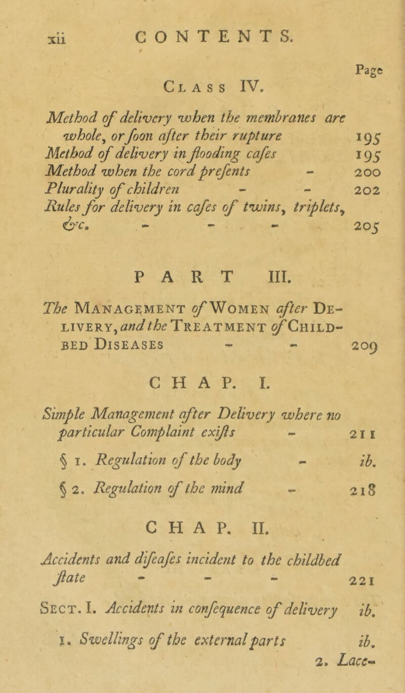 XU Page Class IV. Method of delivery when the membranes are •whole, orfoon after their rupture 195 Method of delivery in fooding cafes 195 Method when the cord prefents - 200 Plurality of children - - 202 Rules for delivery in cafes of twins ^ tripletsy Cfc, - 205 PART III. The Management o/’Women after De- liverYjA/z^/^Treatment ^Child- bed Diseases - - 209 CHAP. I. Pimple Management after Delivery where no particular Complaint exifls - 21 1 § 1. Regulation of the body - ib. § 2. Regulation of the mind - 218 CHAP. II. Accidents and difeafes incident to the childbed fate - - - 221 Sect. I. Accidents in confequence of delivery ib. I. Swellings of the external parts ib, 2. Lace-