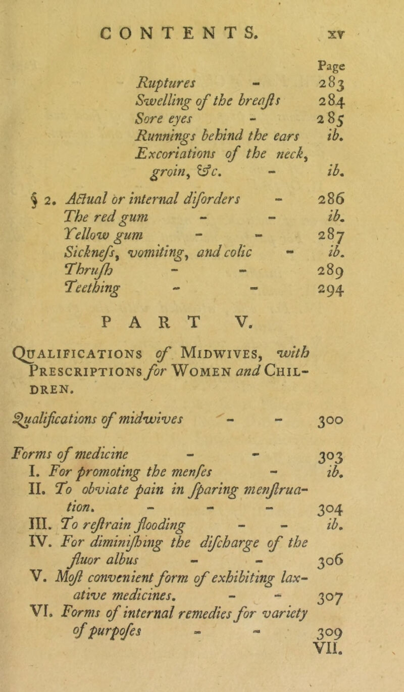 Page Ruptures - 283 Swelling of the hrelift s 2 84 Sore eyes - 285 Rumiings behind the ears ib. Excoriations of the neck, groin, &c. - ib. § 2. ARual or internal diforders - 286 The red gum - - ib* Yellow gum - - 287 Sicknefs, vomiting, and colic - Thrufh - - 289 Teething - - 294 PART V. Qualifications Midwives, with Prescriptionsyor Women Chil- dren. Qualifications of midwives - - 300 Forms of medicine - - 303 I. For promoting the menfes - ib, II. To obviate pain in fparing menfrna- tion. - 304 III. To refrain fooding - - ib, IV. For diminifnng the difcharge of the fiuor alb us - - 306 V. Mof convenient form of exhibiting lax- ative medicines. - - 307 Vr. Forms of internal remedies for variety of purpofes - - 309 VII.