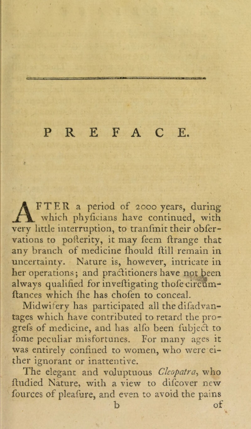 PREFACE. I 1 r AFTER a period of 2000 years, during which phyficians have continued, with very little interruption, to tranfmit their obfer- vations to pollerity, it may feem ftrange that any branch of medicine fhould ftill remain in uncertainty. Nature is, however, intricate in her operations; and practitioners have not jpeen always qualified for inveftigating thofecircum- ftances which die has chofen to conceal. Midwifery has participated all the difad van- tages which have contributed to retard the pro- grefs of medicine, and has alfo been fubjedl to fome peculiar misfortunes. For many ages it was entirely confined to women, who were ei- ther ignorant or inattentive. The elegant and voluptuous Cleopatra, who fhidied Nature, with a view to difcover new fources of pleafure, and even to avoid the pains b of