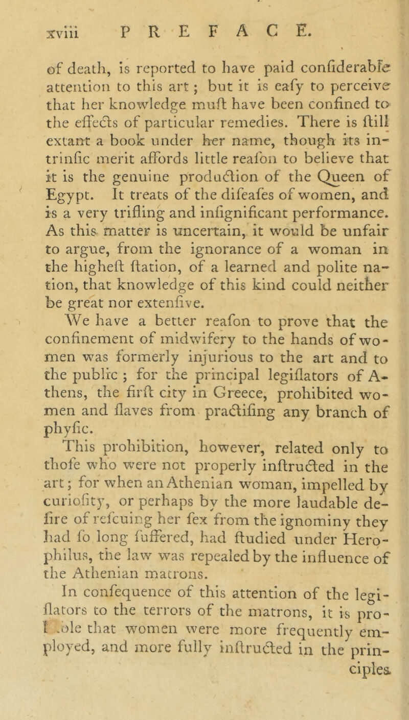 of death, is reported to have paid confiderablc attention to this art; but it is eafy to perceive that her knowledge muft have been confined to the effects of particular remedies. There is ftill extant a book under her name, though its in- trinfic merit affords little reafon to believe that it is the genuine production of the Queen of Egypt. It treats of the difeafes of women, and is a very trifling and infignificant performance. As this matter is uncertain, it would be unfair to argue, from the ignorance of a woman in the higheft Ration, of a learned and polite na- tion, that knowledge of this kind could neither be great nor extenflve. We have a better reafon to prove that the confinement of midwifery to the hands of wo- men was formerly injurious to the art and to the public ; for the principal legiflators of A- thens, the firft city in Greece, prohibited wo- men and Haves from praCtifing any branch of phyfic. This prohibition, however, related only to thole who were not properly inftruCted in the art; for when an Athenian woman, impelled by curiofity, or perhaps by the more laudable de- lire of refcuing her fex from the ignominy they had lb long buffered, had ftudied under Hero- philus, the law was repealed by the influence of the Athenian matrons. In confequencc of this attention of the legi- flators to the terrors of the matrons, it is pro- 1 .ole that women were more frequently em- ployed, and more fully inftru&ed in theprin- ciples,