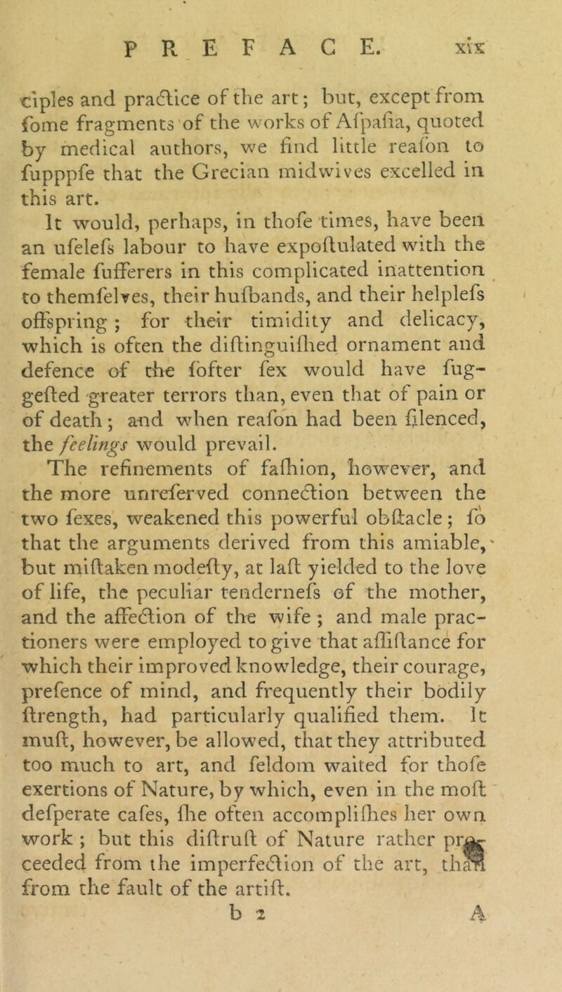 ciples and practice of the art; but, except from fome fragments of the works of Afpafia, quoted by medical authors, we find little reafon to fupppfe that the Grecian midwives excelled in this art. It would, perhaps, in thofe times, have been an ufelefs labour to have expoflulated with the female fufferers in this complicated inattention to themfelves, their hufbands, and their helplefs offspring ; for their timidity and delicacy, which is often the diftinguifhed ornament and defence of the fofter fex would have fug- gefted greater terrors than, even that of pain or of death; and when reafon had been filenced, the feelings would prevail. The refinements of fafhion, however, and the more unreferved connection between the two fexes, weakened this powerful obftacle; fo that the arguments derived from this amiable,' but miltaken modefty, at laft yielded to the love of life, the peculiar teudernefs of the mother, and the affection of the wife ; and male prac- tioners were employed to give that afliftance for which their improved knowledge, their courage, prefence of mind, and frequently their bodily ftrength, had particularly qualified them. It rnuft, however, be allowed, that they attributed too much to art, and feldom waited for thofe exertions of Nature, by which, even in the moft defperate cafes, fhe often accomplices her own work ; but this diftruft of Nature rather pra^ ceeded from the imperfection of the art, than from the fault of the artiff. b 2 A