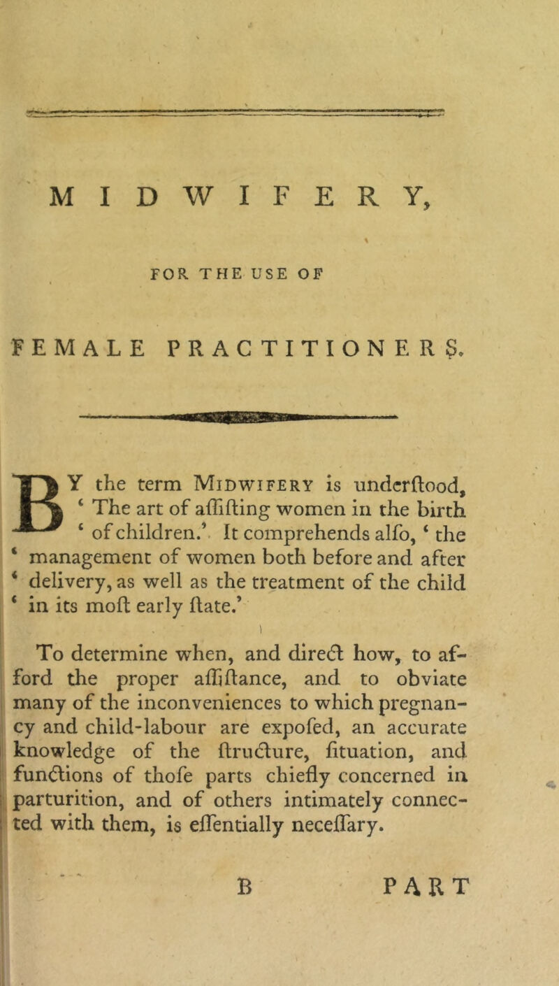= MIDWIFERY, * FOR THE USE OF FEMALE PRACTITIONERS. BY the term Midwifery is underflood, 4 The art of aflifling women in the birth 4 of children.’ It comprehends alfo, 4 the 4 management of women both before and after 4 delivery, as well as the treatment of the child 4 in its molt early Rate.’ i To determine when, and diredl how, to af- ford the proper afli Ranee, and to obviate many of the inconveniences to which pregnan- cy and child-labour are expofed, an accurate knowledge of the RrutRure, fltuation, and functions of thofe parts chiefly concerned in parturition, and of others intimately connec- ted with them, is eflentially neceflary. B PART