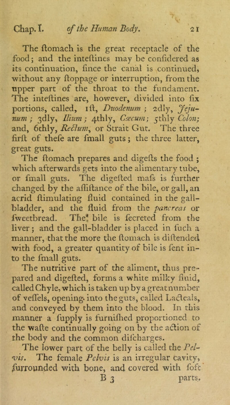 The ftomach is the great receptacle of the food; and the inteftines may be conftdered as its continuation, flnce the canal is continued, without any ftoppage or interruption, from the upper part of the throat to the fundament. The inteftines are, however, divided into fix portions, called, lft, Duodenum ; 2dly, Jeju- num ; 3dly, Ilium ; 4thly, Caecum; thly Colon; and, 6thly, RePtum, or Strait Gut. The three firft of thefe are fmall guts; the three latter, great guts. The ftomach prepares and digefts the food ; which afterwards gets into the alimentary tube, or fmall guts. The digefted mafs is further changed by the afliftance of the bile, or gall, an acrid ftimulating fluid contained in the gall- bladder, and the fluid from the pancreas or fweetbread. The* bile is fecreted from the liver; and the gall-bladder is placed in fuch a manner, that the more the ftomach is diftended with food, a greater quantity of bile is fent in- to the fmall guts. The nutritive part of the aliment, thus pre- pared and digefted, forms a white milky fluid, called Chyle, which is taken up by a great number of veflels, opening, into the guts, called Ladleals, and conveyed by them into the blood. In this manner a fupply is furnifhed proportioned to the wafte continually going on by the adtion of the body and the common diicharges. The lower part of the belly is called the Pel- vis. The female Pelvis is an irregular cavity, (furrounded with bone, and covered with fofc B 3 parts.