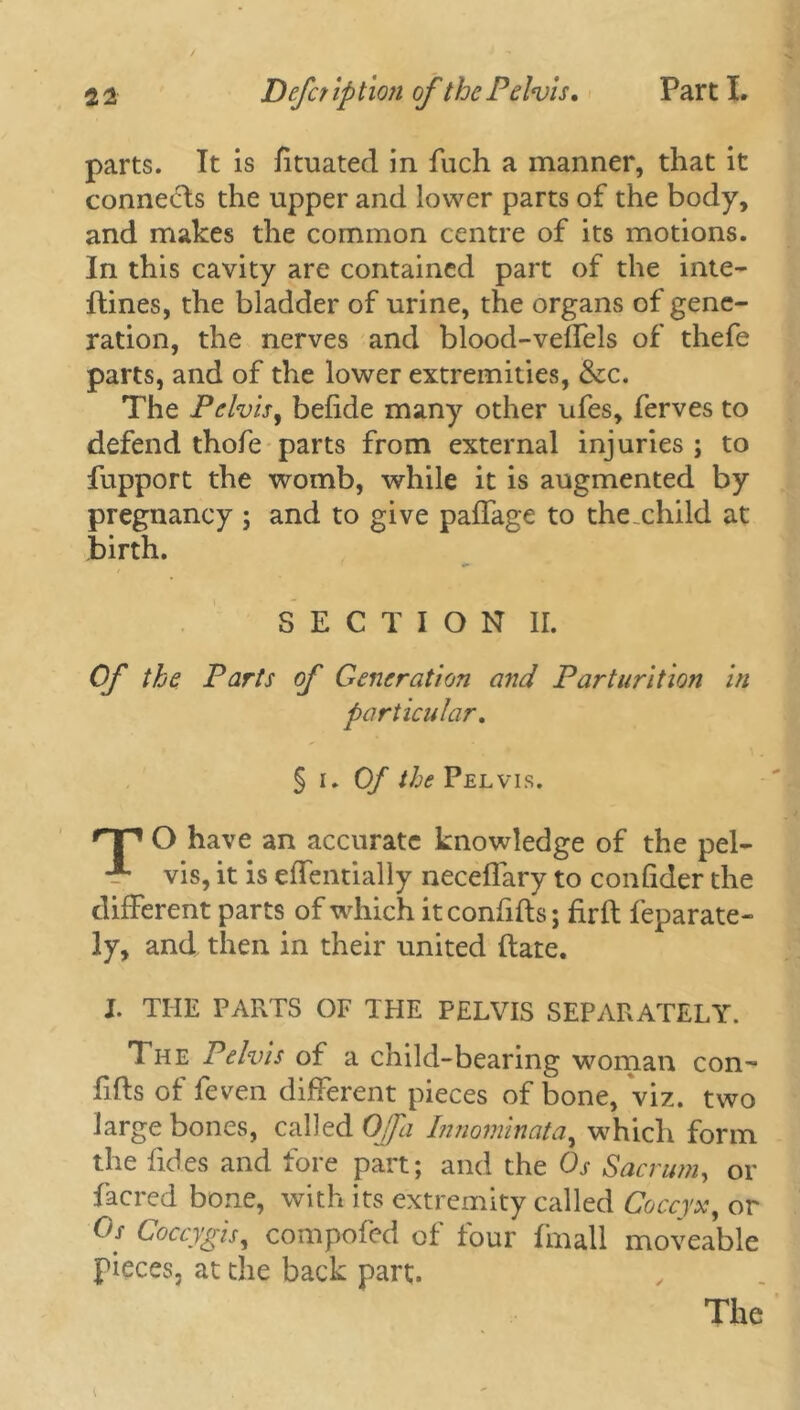 parts. It is fituated in fuch a manner, that it connects the upper and lower parts of the body, and makes the common centre of its motions. In this cavity are contained part of the inte- ftines, the bladder of urine, the organs of gene- ration, the nerves and blood-veffels of thefe parts, and of the lower extremities, &c. The Pelvis, befide many other ufes, ferves to defend thofe parts from external injuries ; to fupport the womb, while it is augmented by pregnancy ; and to give paffage to the child at' birth. SECTION ir. Of the Parts of Generation and Parturition in particular. §1.0/' the Pelvis. nr1 O have an accurate knowledge of the pel- ■** vis, it is effentially neceffary to confider the different parts of which it confifts; firlf feparate- ly, and then in their united ftate. X. THE PARTS OF THE PELVIS SEPARATELY. The Pelvis of a child-bearing woman con- fifts of feven different pieces of bone, viz. two large bones, called Off a Innominata, which form the Tides and fore part; and the Os Sacrum, or facred bone, with its extremity called Coccyx, or °s Coccygis, compofed of four fmall moveable pieces, at the back part.