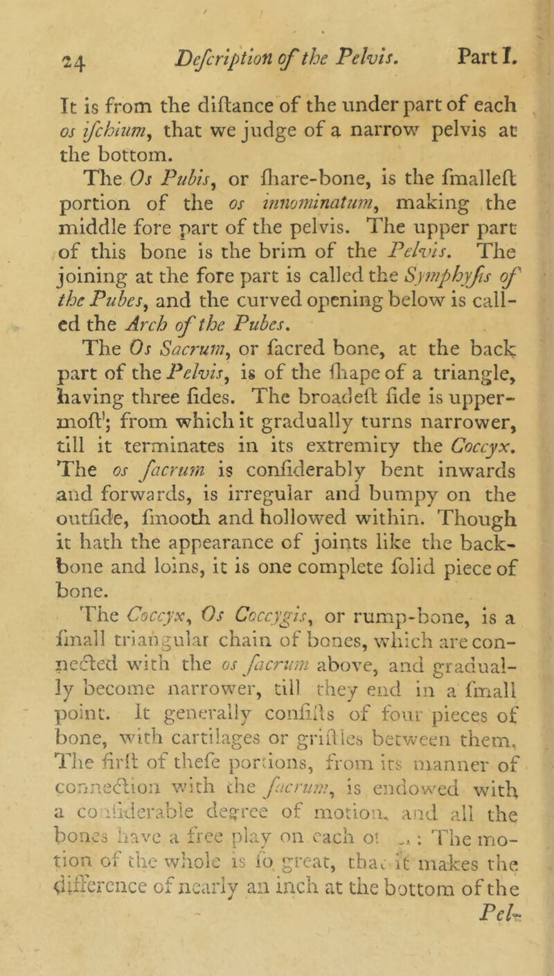 It is from the diftance of the under part of each os ifchium, that we judge of a narrow pelvis at the bottom. The Os Pubis, or fhare-bone, is the fmalleft portion of the os innominatum, making the middle fore part of the pelvis. The upper part of this bone is the brim of the Pelvis. The joining at the fore part is called the Symphyfis of the Pubes, and the curved opening below is call- ed the Arch of the Pubes. The Os Sacrum, or facred bone, at the back part of the Pelvis, is of the fhape of a triangle, having three fides. The broad eft fide is upper- moft!; from which it gradually turns narrower, till it terminates in its extremity the Coccyx. The os facrum is confiderably bent inwards and forwards, is irregular and bumpy on the outfide, finooth and hollowed within. Though it hath the appearance of joints like the back- bone and loins, it is one complete folid piece of bone. The Coccyx, Os Coccygis, or rump-bone, is a fimall triangular chain of bones, which are con- nected with the os facrum above, and gradual- ly become narrower, till they end in a fmali point, it generally confifts of four pieces of bone, with cartilages or griftles between them, The firft of thefe portions, from its manner of connection with the facrum, is endowed with a co ftklerable degree of motion, and all the bones have a free play on each ot ^: The mo- tion of the whole is io great, chat it makes the difference of nearly an inch at the bottom of the Pci~