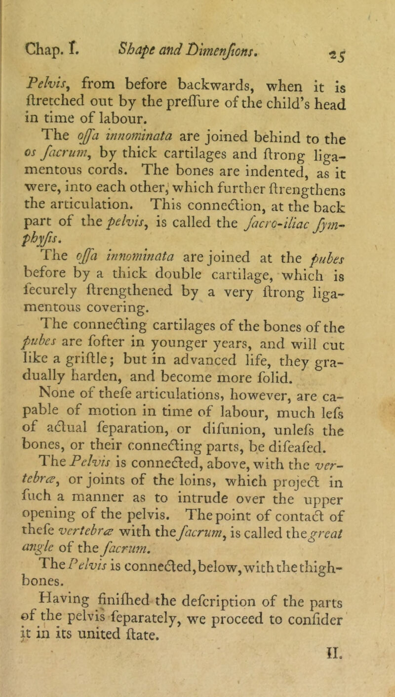 \ Pelvis, from before backwards, when it is ftretched out by the preffure of the child’s head in time of labour. The off a innominata are joined behind to the os facrum, by thick cartilages and ftrong liga- mentous cords. The bones are indented, as it were, into each other, which further ftrengthens the articulation. This conncdion, at the back part of the pelvis, is called the fa cro-iliac fym- phyfs. The ojja innominata are joined at the pubes before by a thick double cartilage, which is fecurely {lengthened by a very flrong liga- mentous covering. The conneding cartilages of the bones of the pubes are fofter in younger years, and will cut like a griflle; but in advanced life, they gra- dually harden, and become more folid. None of thefe articulations, however, are ca- pable of motion in time of labour, much lefs of adual reparation, or difunion, unlefs the bones, or their conneding parts, be difeafed. The Pelvis is conneded, above, with the ver- tebra?, or joints of the loins, which projecl in fiich a manner as to intrude over the upper opening of the pelvis. The point of contad of thefe vertebra; with the facrum, is called th t great angle of the facrum. The Pelvis is conneded, below, with the thigh- bones. Having fjnifhed the defcription of the parts of the pelvis feparately, we proceed to confider it in its united date.