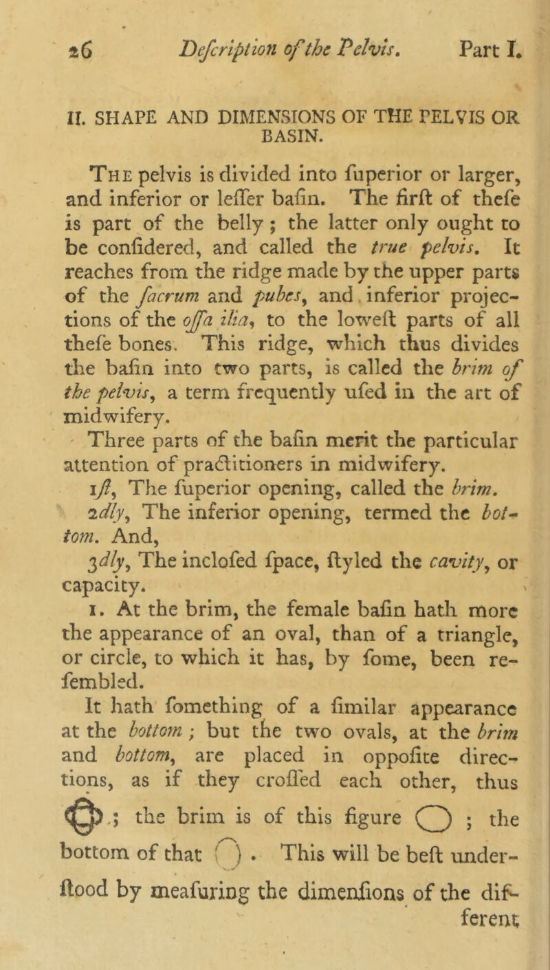 II. SHAPE AND DIMENSIONS OF THE PELVIS OR BASIN. The pelvis is divided into fuperior or larger, and inferior or lefTer baiin. The firffc of thefe is part of the belly; the latter only ought to be confidered, and called the true pelvis. It reaches from the ridge made by the upper parts of the facrum and pubes, and inferior projec- tions of the offa ilia, to the lowelt parts of all thefe bones. This ridge, which thus divides the bafin into two parts, is called the brim of the pelvis, a term frequently ufed in the art of midwifery. Three parts of the bafin merit the particular attention of pradlitioners in midwifery. 1/, The fuperior opening, called the brim. idly, The inferior opening, termed the bot- tom. And, 3^/y, The inclofed fpace, flyled the cavity, or capacity. 1. At the brim, the female bafin hath more the appearance of an oval, than of a triangle, or circle, to which it has, by fome, been re- fembled. It hath fomething of a fimilar appearance at the bottom; but the two ovals, at the brim and bottom, are placed in oppofite direc- tions, as if they crofied each other, thus <Q>; the brim is of this figure (^) ; the bottom of that ( ) . This will be belt under- flood by meafuring the dimenfions of the dif- ferent