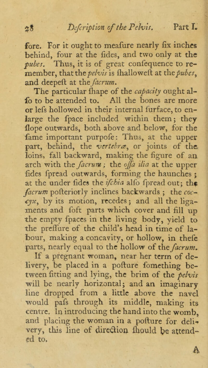 fore. For it ought to meafure nearly fix inches behind, four at the Tides, and two only at the pubes. Thus, it is of great confequence to re- member, that the pelvis is fhallowell at the pubes, and deepeft at the facrum. The particular fhape of the capacity ought al- fo to be attended to. All the bones are more or lefs hollowed in their internal lurface, to en- large the fpace included within them; they Hope outwards, both above and below, for the fame important purpofe: Thus, at the upper part, behind, the vertebra, or joints of the. loins, fall backward, making the figure of an arch with the facrum; the ojfa ilia at the upper fides fpread outwards, forming the haunches ; at the under fides the ifehia alfo fpread out; the facrum pofteriorly inclines backwards ; the coc- cyx, by its motion, recedes; and all the liga- ments and foft parts which cover and fill up the empty fpaces in the living body, yield to the preffure of the child’s head in time of la- bour, making a concavity, or hollow, in thefe parts, nearly equal to the hollow of the facrum. If a pregnant woman, near her term of de- livery, be placed in a pofture fomething be- tween fitting and lying, the brim of the pelvis will be nearly horizontal; and an imaginary line dropped from a little above the navel would pafs through its middle, making its centre. In introducing the hand into the womb, and placing the woman in a pofture for deli-* very, this line of dire&ion fhould be attend- ed to.