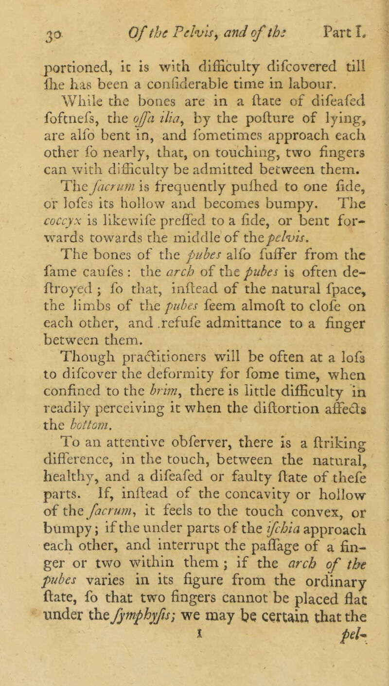 portioned, it is with difficulty difeovered till fhe has been a coiffiderable time in labour. While the bones are in a (late of difeafed foftnefs, the of a ilia, by the poflure of lying, are alfo bent in, and fometimes approach each other fo nearly, that, on touching, two fingers can with difficulty be admitted between them. The facrumh frequently pufhed to one fide, or lofes its hollow and becomes bumpy. The coccyx is likewile preffed to a fide, or bent for- wards towards the middle of the pelvis. The bones of the pubes alfo fuffer from the fame caufes : the arch of the pubes is often de- ftxoyed ; fo that, inftead of the natural fpace, the limbs of the pubes feem almoft to clofe on each other, and .refufe admittance to a finger between them. Though practitioners will be often at a lofs to difeover the deformity for fome time, when confined to the brim, there is little difficulty in readily perceiving it when the diflortion affeds the bottom. To an attentive obferver, there is a ftriking difference, in the touch, between the natural, healthy, and a difeafed or faulty flate of thefe parts. If, inlfead of the concavity or hollow of the factum, it feels to the touch convex, or bumpy; if the under parts of the if chi a approach each other, and interrupt the paffage of a fin- ger or two within them ; if the arch of the pubes varies in its figure from the ordinary flate, fo that two fingers cannot be placed flat under xhefymphyfis] we may be certain that the x peU