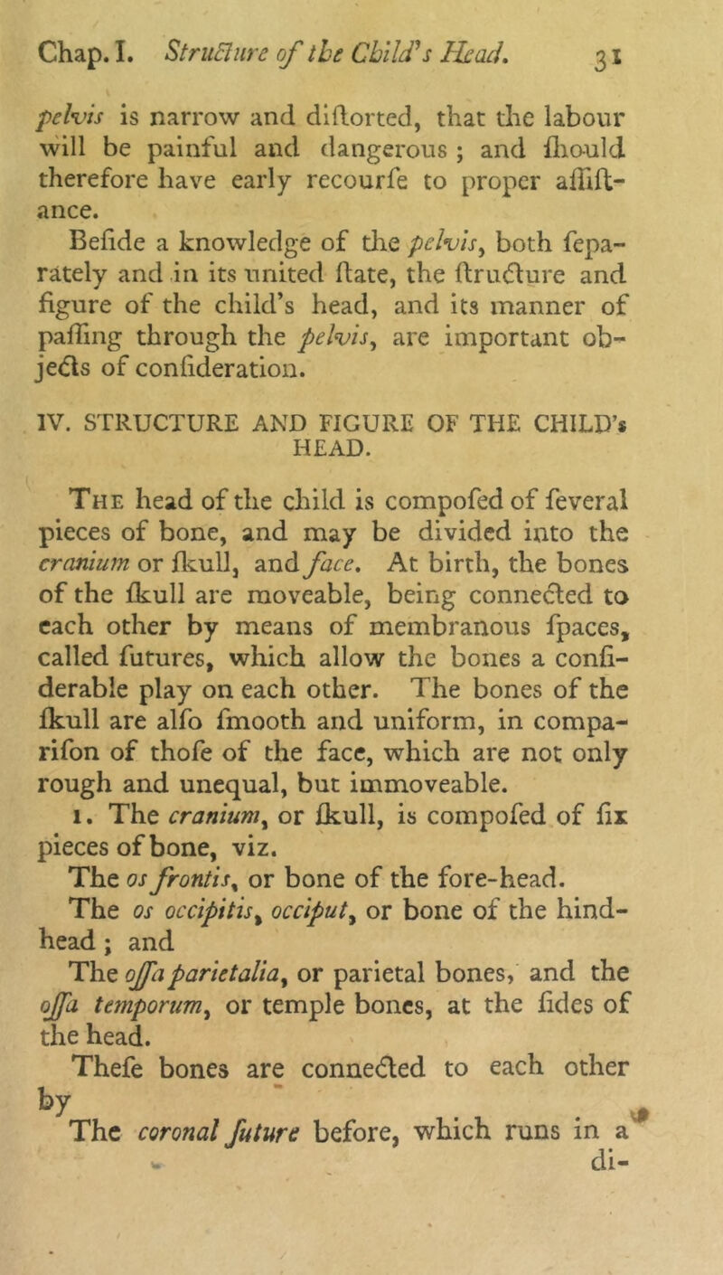 pelvis is narrow and diftorted, that the labour will be painful and dangerous ; and fhould therefore have early recourfe to proper afhft- ance. Belide a knowledge of the pelvis, both fepa- rately and in its united date, the ftrudture and figure of the child’s head, and its manner of palling through the pelvis, are important ob- jects of conlideration. IV. STRUCTURE AND FIGURE OF THE CHILD’* HEAD. The head of the child is compofed of feveral pieces of bone, and may be divided into the cranium or fkull, and face. At birth, the bones of the Ikull are moveable, being connected to each other by means of membranous fpaces, called futures, which allow the bones a confi- derable play on each other. The bones of the fkull are alfo fmooth and uniform, in compa- rifon of thofe of the face, which are not only rough and unequal, but immoveable. l. The cranium, or fkull, is compofed of fix pieces of bone, viz. The os frontis% or bone of the fore-head. The os occipitis% occiput, or bone of the hind- head ; and The ojfa parietalia% or parietal bones, and the ojpi temporum, or temple bones, at the fides of the head. Thefe bones are connedled to each other by f The coronal future before, which runs in a' * di-