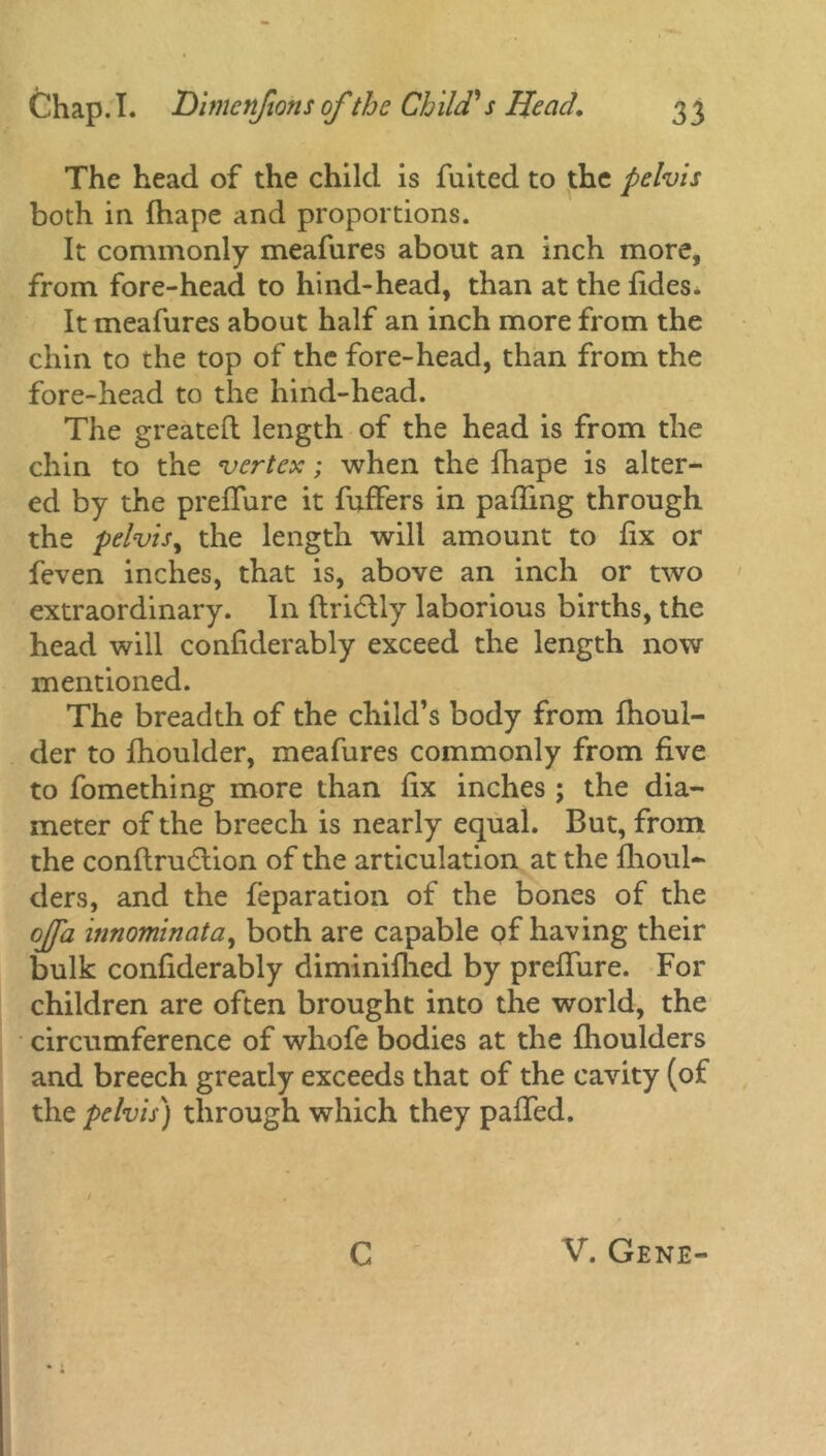 The head of the child is fuited to the pelvis both in fhape and proportions. It commonly meafures about an inch more, from fore-head to hind-head, than at the fides* It meafures about half an inch more from the chin to the top of the fore-head, than from the fore-head to the hind-head. The greatefl length of the head is from the chin to the vertex; when the fhape is alter- ed by the preflure it fuffers in palling through the pelvis, the length will amount to fix or feven inches, that is, above an inch or two extraordinary. In ftridlly laborious births, the head will confiderably exceed the length now mentioned. The breadth of the child’s body from fhoul- der to fhoulder, meafures commonly from five to fomething more than fix inches ; the dia- meter of the breech is nearly equal. But, from the conflrudlion of the articulation at the fhoul- ders, and the feparation of the bones of the offa mnominata, both are capable of having their bulk confiderably diminifhed by preflure. For children are often brought into the world, the circumference of whofe bodies at the fhoulders and breech greatly exceeds that of the cavity (of the pelvis) through which they paffed. C V. Gene-