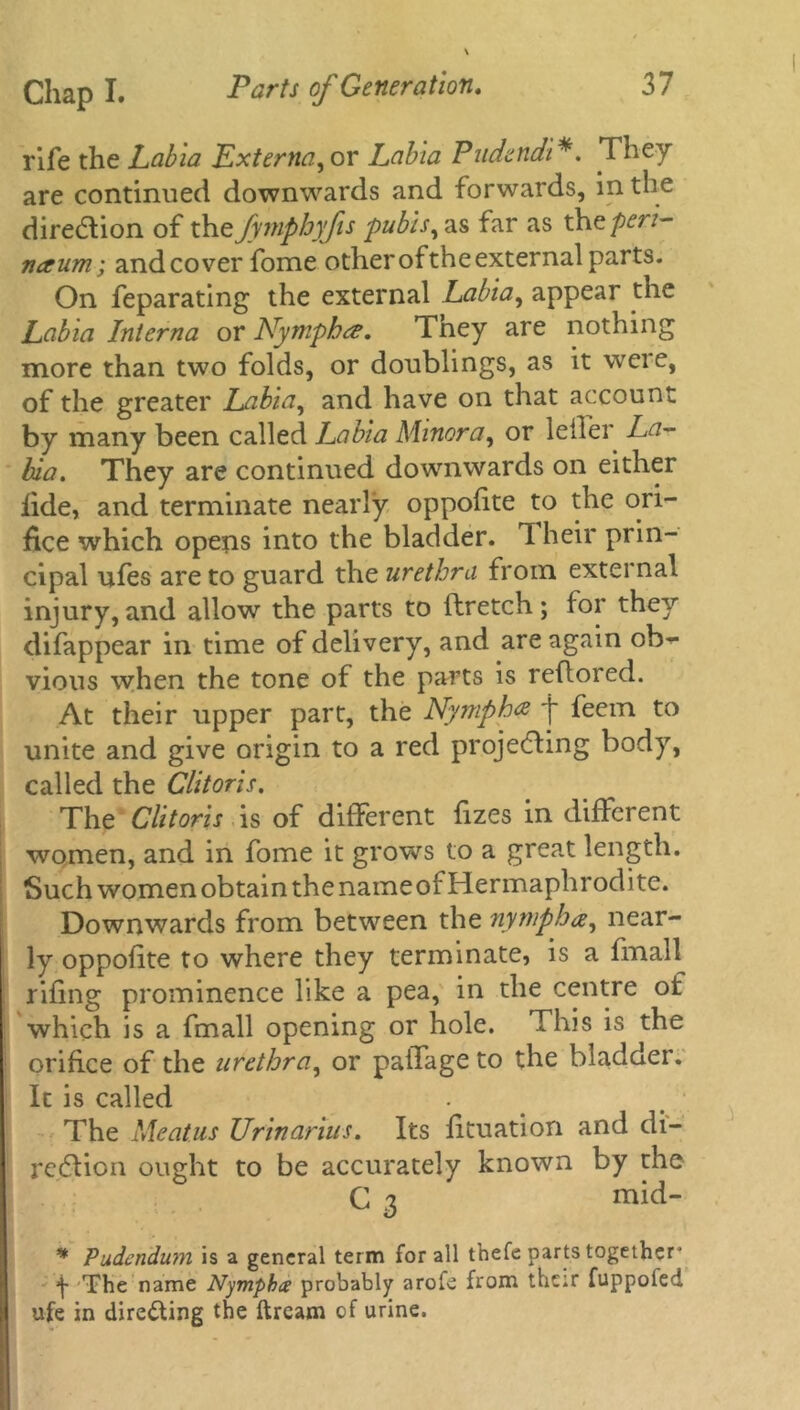 rife the Labia Externa, or Labia Pndcndi*. They are continued downwards and forwards, in the direction of the fymphyfis pubis, as far as thopen- naum; and cover fome other of the external parts. On feparating the external Labia, appear the Labia Interna or Nymphee. They are nothing more than two folds, or doublings, as it weie, of the greater Labia, and have on that account by many been called Labia Minora, or leffer La- bia. They are continued downwards on either iide, and terminate nearly oppolite to the ori- fice which opens into the bladder. 1 heir prin- cipal ufes are to guard the urethra from external injury, and allow the parts to ftretch; lor they difappear in time of delivery, and are again ob- vious when the tone of the parts is reflored. At their upper part, the Nymph# j~ feem to unite and give origin to a red projecting body, called the Clitoris. The Clitoris is of different lizes in different women, and in fome it grows to a great length. Such women obtain the nameof Hermaphrodite. Downwards from between the nymph a, near- ly oppolite to where they terminate, is a fmall riling prominence like a pea, in the centre of which is a fmall opening or hole. This is the orifice of the urethra, or paffage to the bladder. It is called The Meatus Urinarius. Its lituation and di- rection ought to be accurately known by the C 3 mid- * Pudendum is a general term for all thefe parts together* *1 The name Nympba probably arofe from thetr fuppoied ufe in dire&ing the ftream of urine.