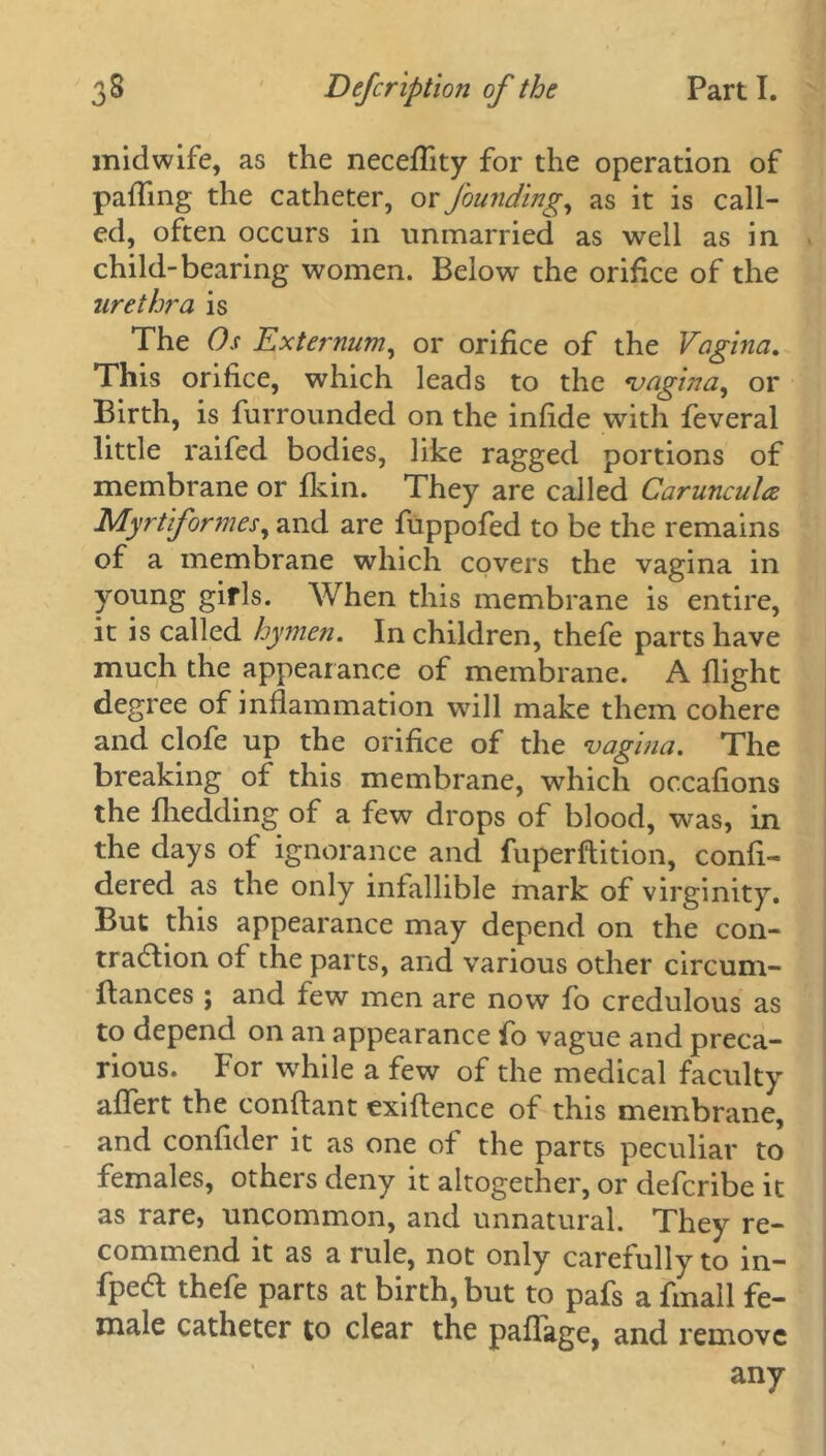 midwife, as the neceflity for the operation of pailing the catheter, or founding, as it is call- ed, often occurs in unmarried as well as in child-bearing women. Below the orifice of the urethra is The Os Externum, or orifice of the Vagina. This orifice, which leads to the vagina, or Birth, is furrounded on the infide with feveral little raifed bodies, like ragged portions of membrane or fkin. They are called CaruncuU Myrtiformes, and are fuppofed to be the remains of a membrane which covers the vagina in young girls. When this membrane is entire, it is called hymen. In children, thefe parts have much the appearance of membrane. A flight degree of inflammation will make them cohere and clofe up the orifice of the vagina. The breaking of this membrane, which occafions the fhedding of a few drops of blood, was, in the days of ignorance and fuperftition, confi- dered as the only infallible mark of virginity. But this appearance may depend on the con- traction of the parts, and various other circum- ftances ; and few men are now fo credulous as to depend on an appearance fo vague and preca- rious. For while a few of the medical faculty aflert the conflant exiftence of this membrane, and confider it as one of the parts peculiar to females, others deny it altogether, or defcribe it as rare, uncommon, and unnatural. They re- commend it as a rule, not only carefully to in- fpeCt thefe parts at birth, but to pafs a fmall fe- male catheter to clear the paflage, and remove any