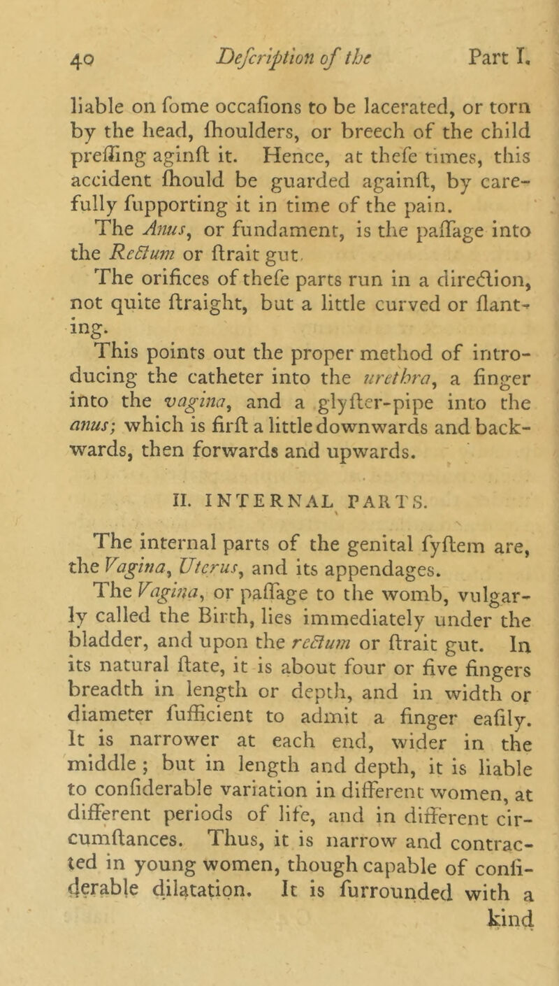 liable on fome occafions to be lacerated, or torn by the head, fhoulders, or breech of the child preffing agind it. Hence, at thefe times, this accident fhould be guarded againd, by care- fully fupporting it in time of the pain. The Anus, or fundament, is the paffage into the Reft urn or (trait gut The orifices of thefe parts run in a direction, not quite (traight, but a little curved or flant- ing. This points out the proper method of intro- ducing the catheter into the urethra, a finger into the vagina, and a glyfter-pipe into the anus; which is firft a little downwards and back- wards, then forwards and upwards. II. INTERNAL PARTS. ., , . ‘ f . • . . , 1 The internal parts of the genital fydem are, the Vagina, Uterus, and its appendages. The Vagin a, or paffage to the womb, vulgar- ly called the Birth, lies immediately under the bladder, and upon the reft uni or drait gut. In its natural date, it is about four or five fingers breadth in length or depth, and in width or diameter fufficient to admit a finger eafily. It is narrower at each end, wider in the middle ; but in length and depth, it is liable to confiderable variation in different women, at different periods of life, and in different cir- cumdances. Thus, it is narrow and contrac- ted in young women, though capable of conii- derable dilatation. It is furrounded with a kind