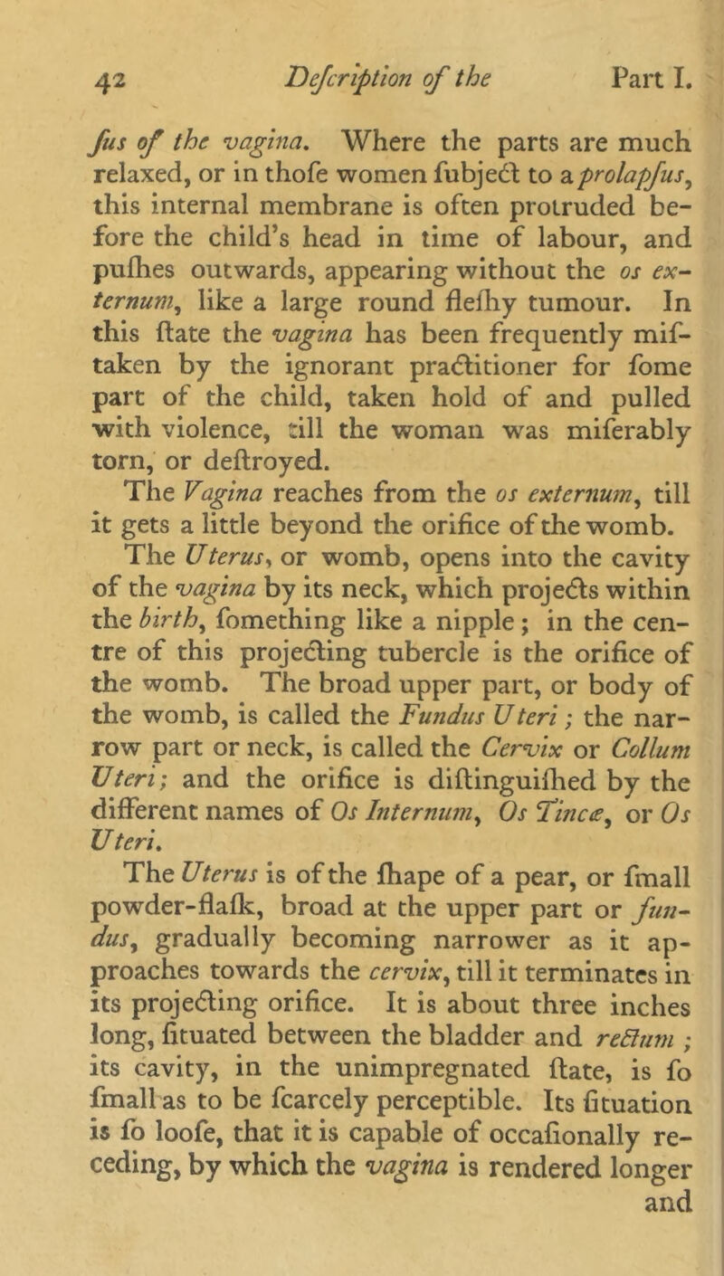 fus of the vagina. Where the parts are much relaxed, or in thofe women fubjedl to aprolapfus, this internal membrane is often protruded be- fore the child’s head in time of labour, and pufhes outwards, appearing without the os ex- ternum, like a large round flefhy tumour. In this ftate the vagina has been frequently mif- taken by the ignorant practitioner for fome part of the child, taken hold of and pulled ■with violence, rill the woman was miferably torn, or deftroyed. The Vagina reaches from the os externum, till it gets a little beyond the orifice of the womb. The Uterus, or womb, opens into the cavity of the vagina by its neck, which projects within the birth, fomething like a nipple ; in the cen- tre of this projecting tubercle is the orifice of the womb. The broad upper part, or body of the womb, is called the Fundus Uteri; the nar- row part or neck, is called the Cervix or Collum Uteri; and the orifice is diftinguifhed by the different names of Os Internum, Os Tince, or Os Uteri. The Uterus is of the fhape of a pear, or fmall powder-flafk, broad at the upper part or fun- dus, gradually becoming narrower as it ap- proaches towards the cervix, till it terminates in its projecting orifice. It is about three inches long, fituated between the bladder and relium ; its cavity, in the unimpregnated (late, is fo fmall as to be fcarcely perceptible. Its fituation is fo loofe, that it is capable of occafionally re- ceding, by which the vagina is rendered longer and