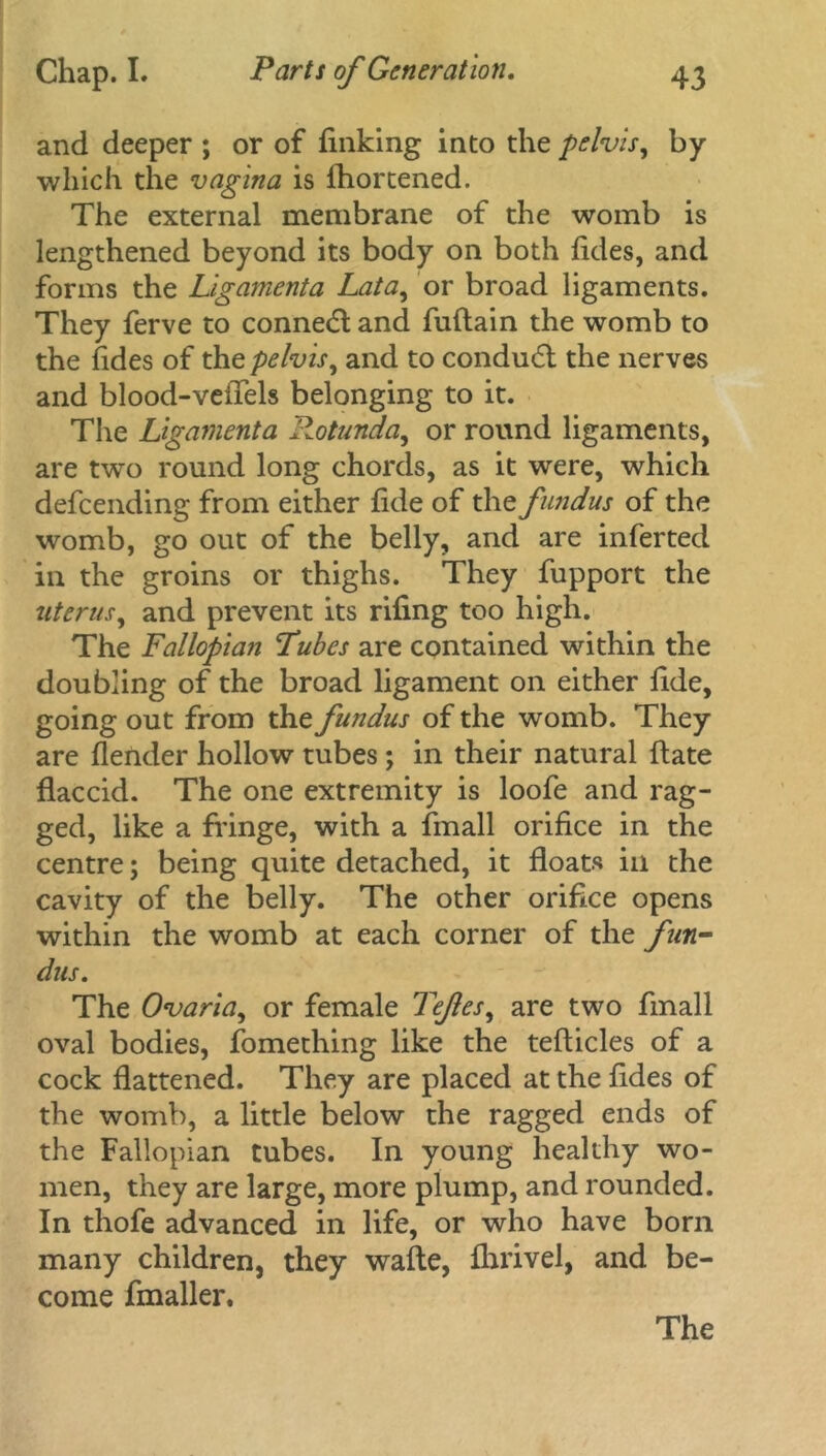 and deeper ; or of finking into the pelvis, by which the vagina is fhortened. The external membrane of the womb is lengthened beyond its body on both fides, and forms the Ligamenta Lata, or broad ligaments. They ferve to conned and fuftain the womb to the fides of the pelvis, and to condud the nerves and blood-vefiels belonging to it. The Ligamenta Rotunda, or round ligaments, are two round long chords, as it were, which defeending from either fide of the fundus of the womb, go out of the belly, and are infer ted in the groins or thighs. They fupport the uterus, and prevent its rifing too high. The Fallopian Tubes are contained within the doubling of the broad ligament on either fide, going out from the fundus of the womb. They are flender hollow tubes; in their natural ftate flaccid. The one extremity is loofe and rag- ged, like a fringe, with a fmall orifice in the centre; being quite detached, it floats ill the cavity of the belly. The other orifice opens within the womb at each corner of the fun- dus. The Ovaria, or female Tefes, are two fmall oval bodies, fomething like the tefticles of a cock flattened. They are placed at the fides of the womb, a little below the ragged ends of the Fallopian tubes. In young healthy wo- men, they are large, more plump, and rounded. In thofe advanced in life, or who have born many children, they wafte, fhrivel, and be- come fmaller. The