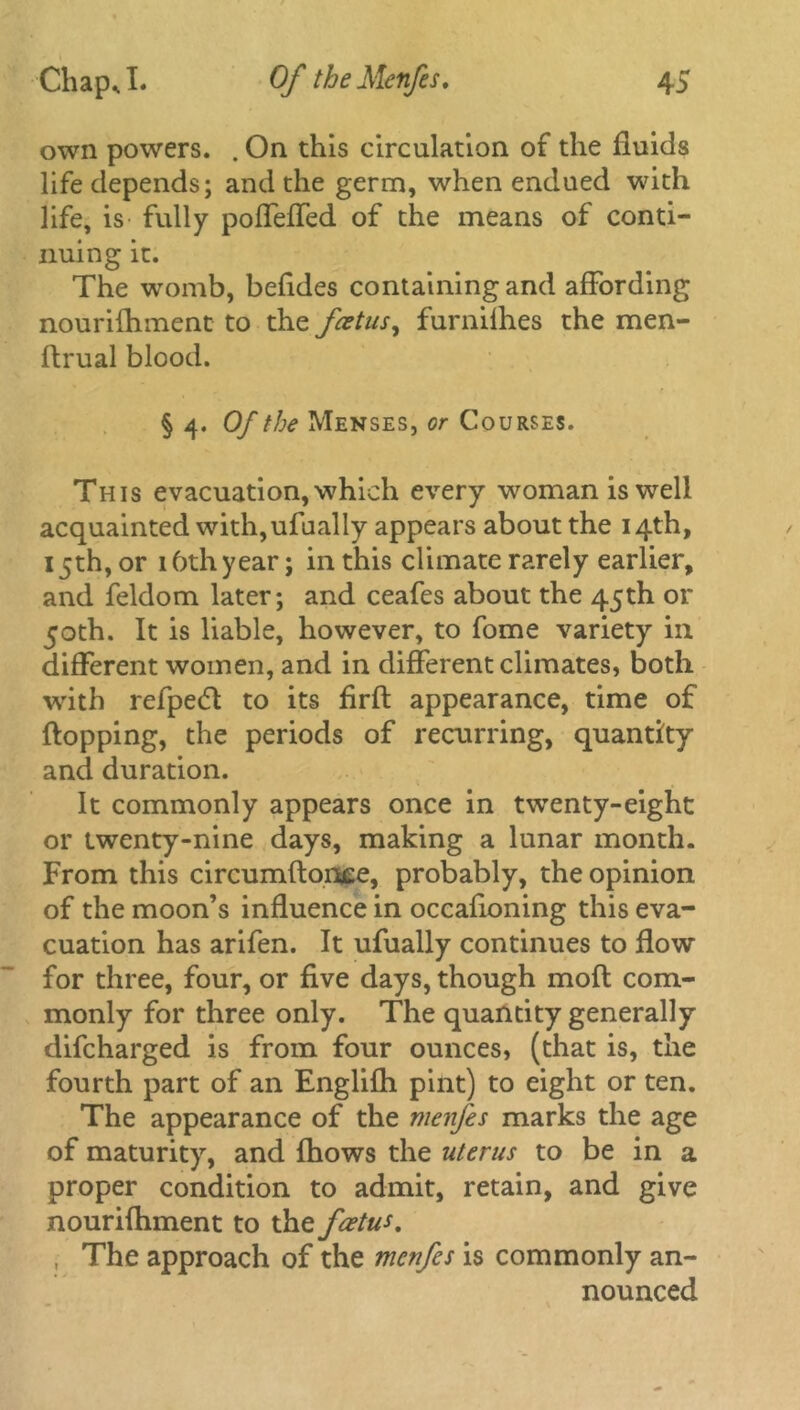 own powers. . On this circulation of the fluids life depends; and the germ, when endued with life, is fully poffeffed of the means of conti- nuing it. The womb, befldes containing and affording nourifhment to the fetus, furnifhes the men- ftrual blood. § 4. Of the Menses, or Courses. This evacuation, which every woman is well acquainted with,ufually appears about the 14th, 15th, or 16th year; in this climate rarely earlier, and feldom later; and ceafes about the 45th or 50th. It is liable, however, to fome variety in different women, and in different climates, both with refpecft to its firft appearance, time of flopping, the periods of recurring, quantity and duration. It commonly appears once in twenty-eight or twenty-nine days, making a lunar month. From this circumftonee, probably, the opinion of the moon’s influence in occafioning this eva- cuation has arifen. It ufually continues to flow for three, four, or five days, though moft com- monly for three only. The quantity generally difcharged is from four ounces, (that is, the fourth part of an Englifli pint) to eight or ten. The appearance of the menfes marks the age of maturity, and fhows the uterus to be in a proper condition to admit, retain, and give nourifhment to the foetus, , The approach of the menfes is commonly an- nounced