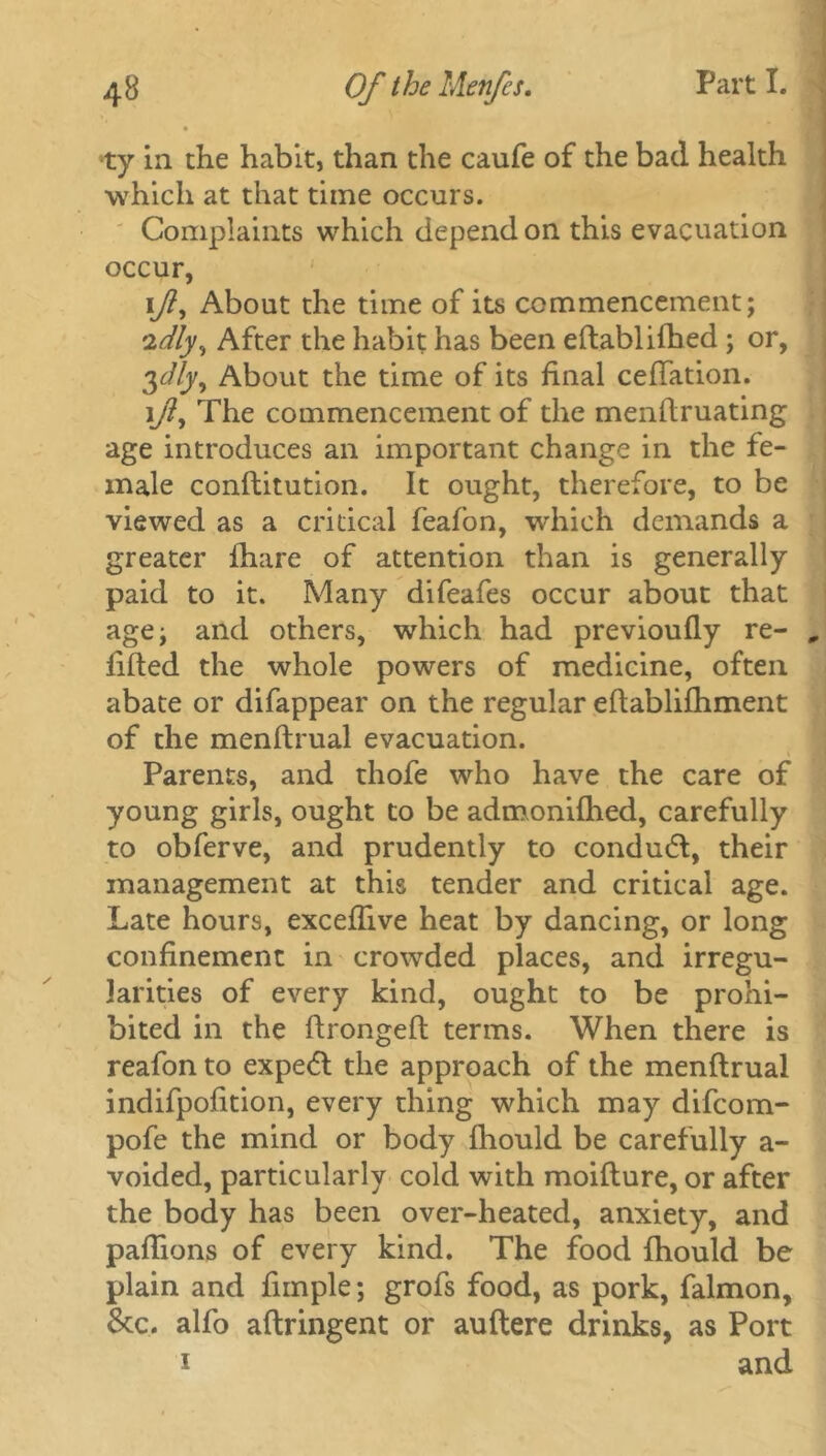 ty in the habit, than the caufe of the bad health which at that time occurs. Complaints which depend on this evacuation occur, i/?, About the time of its commencement; idly, After the habit has been eftablifhed ; or, ylly. About the time of its final ceftation. i/?, The commencement of the menftruating age introduces an important change in the fe- male conftitution. It ought, therefore, to be viewed as a critical feafon, which demands a greater fhare of attention than is generally paid to it. Many difeafes occur about that age; and others, which had previoufiy re- filled the whole powers of medicine, often abate or difappear on the regular eftablifhment of the menftrual evacuation. Parents, and thofe who have the care of young girls, ought to be admonilhed, carefully to obferve, and prudently to condudl, their management at this tender and critical age. Late hours, excefiive heat by dancing, or long confinement in crowded places, and irregu- larities of every kind, ought to be prohi- bited in the ftrongeft terms. When there is reafon to expe<5l the approach of the menftrual indifpofition, every thing which may difcom- pofe the mind or body fhould be carefully a- voided, particularly cold with moifture, or after the body has been over-heated, anxiety, and paftions of every kind. The food fhould be plain and fimple; grofs food, as pork, falmon, &c. alfo aftringent or auftere drinks, as Port i and