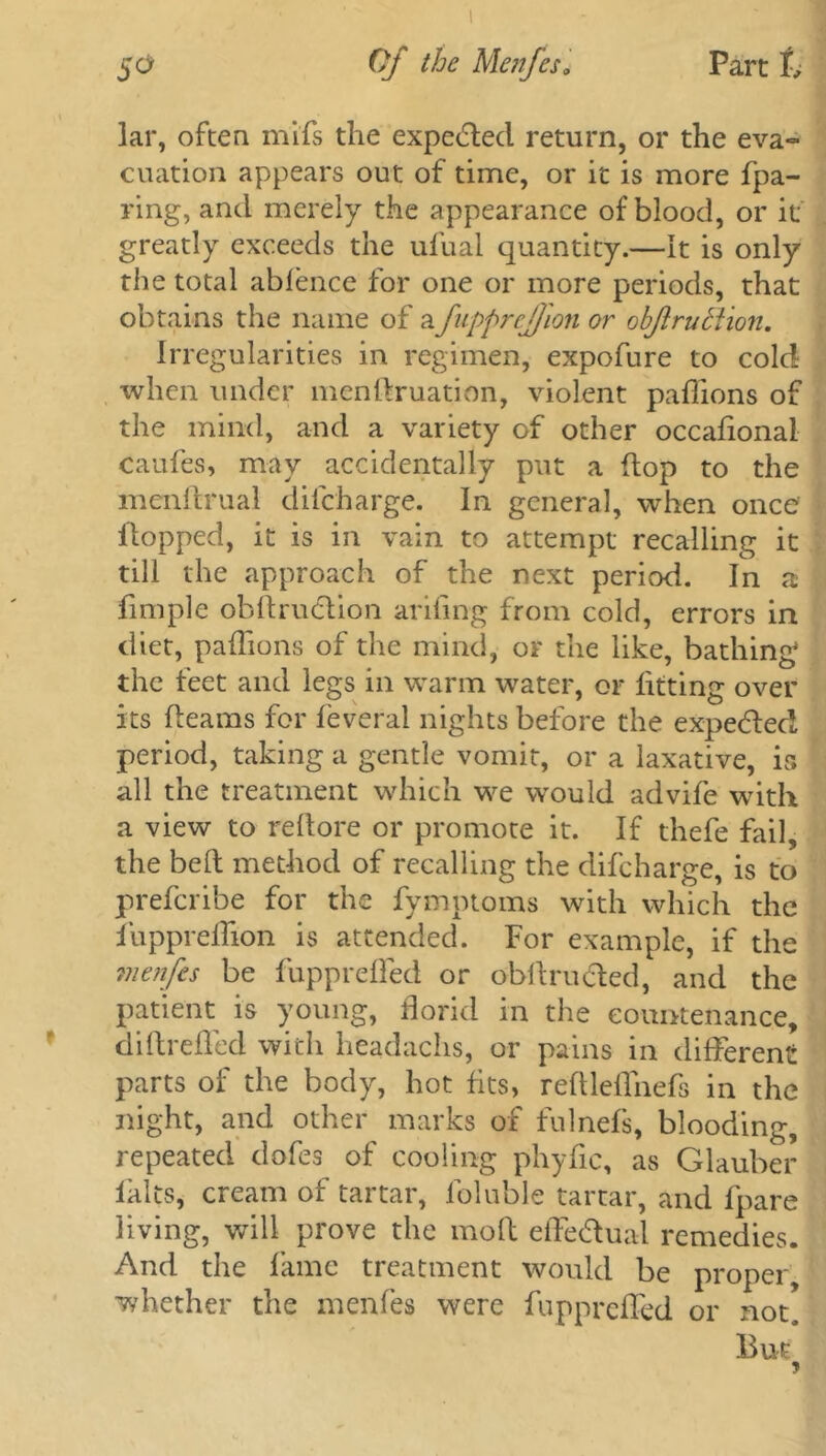 lar, often mifs the expected return, or the eva- cuation appears out of time, or it is more fpa- ring, and merely the appearance of blood, or it greatly exceeds the ufual quantity.—It is only the total ablence for one or more periods, that obtains the name of afupprejfion or obftrutiion. Irregularities in regimen, expofure to cold when under menftruation, violent paflions of the mind, and a variety of other occaflonal caufes, may accidentally put a flop to the mcnftrual difeharge. In general, when once Hopped, it is in vain to attempt recalling it till the approach of the next period. In a fimple obflrudtion arifing from cold, errors in diet, paflions of the mind, or the like, bathing the feet and legs in warm water, or litting over its fleams for leveral nights before the expe&ed period, taking a gentle vomit, or a laxative, is all the treatment which we would advife with a view to reflore or promote it. If thefe fail, the bell method of recalling the difeharge, is to preferibe for the fymptoms with which the fuppreflion is attended. For example, if the me?ifes be fupprefled or obflru&ed, and the patient is young, florid in the countenance, diflrefled with headachs, or pains in different parts of the body, hot fits, reftleflnefs in the night, and other marks of fulnels, blooding, repeated dofes of cooling phyfic, as Glauber lalts, cream of tartar, foluble tartar, and fpare living, will prove the molt effedual remedies. And the fame treatment would be proper, whether the menfes were fupprefled or not. But