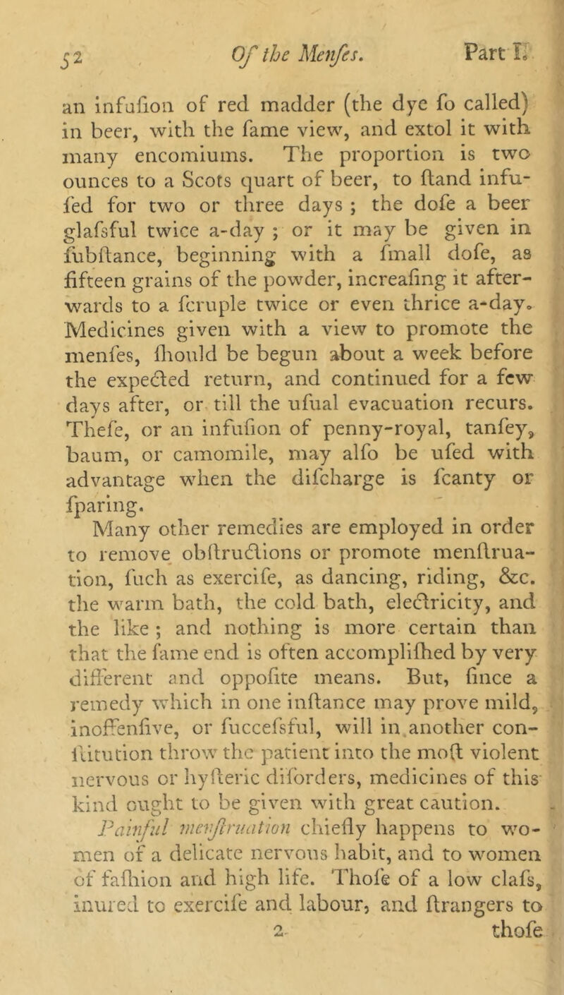 an infufion of red madder (the dye fo called) in beer, with the fame view, and extol it with many encomiums. The proportion is two ounces to a Scots quart of beer, to (land infu- fed for two or three days ; the dofe a beer glafsful twice a-day ; or it may be given in fubflance, beginning with a hnall dofe, as fifteen grains of the powder, increaling it after- wards to a fcruple twice or even thrice a-day» Medicines given with a view to promote the menfes, fhoulcl be begun about a week before the expected return, and continued for a few days after, or till the ufual evacuation recurs. Thefe, or an infufion of penny-royal, tanfey, baum, or camomile, may alfo be ufed with advantage when the difcharge is fcanty or fparing. Many other remedies are employed in order to remove obflru&ions or promote menftrua- tion, fuch as exercife, as dancing, riding, &c. the warm bath, the cold bath, electricity, and the like ; and nothing is more certain than that the fame end is often accomplifhed by very different and oppofite means. But, lince a remedy which in one inftance may prove mild, inoffenlive, or fuccefsful, will in another con- iiitution throw the patient into the mod violent nervous or hyfteric diforders, medicines of this kind ought to be given with great caution. Painful nievf ruation chiefly happens to wo- men of a delicate nervous habit, and to women of fafhion and high life. Thole of a low clafs, inured to exercife and labour, and Arangers to , thofe