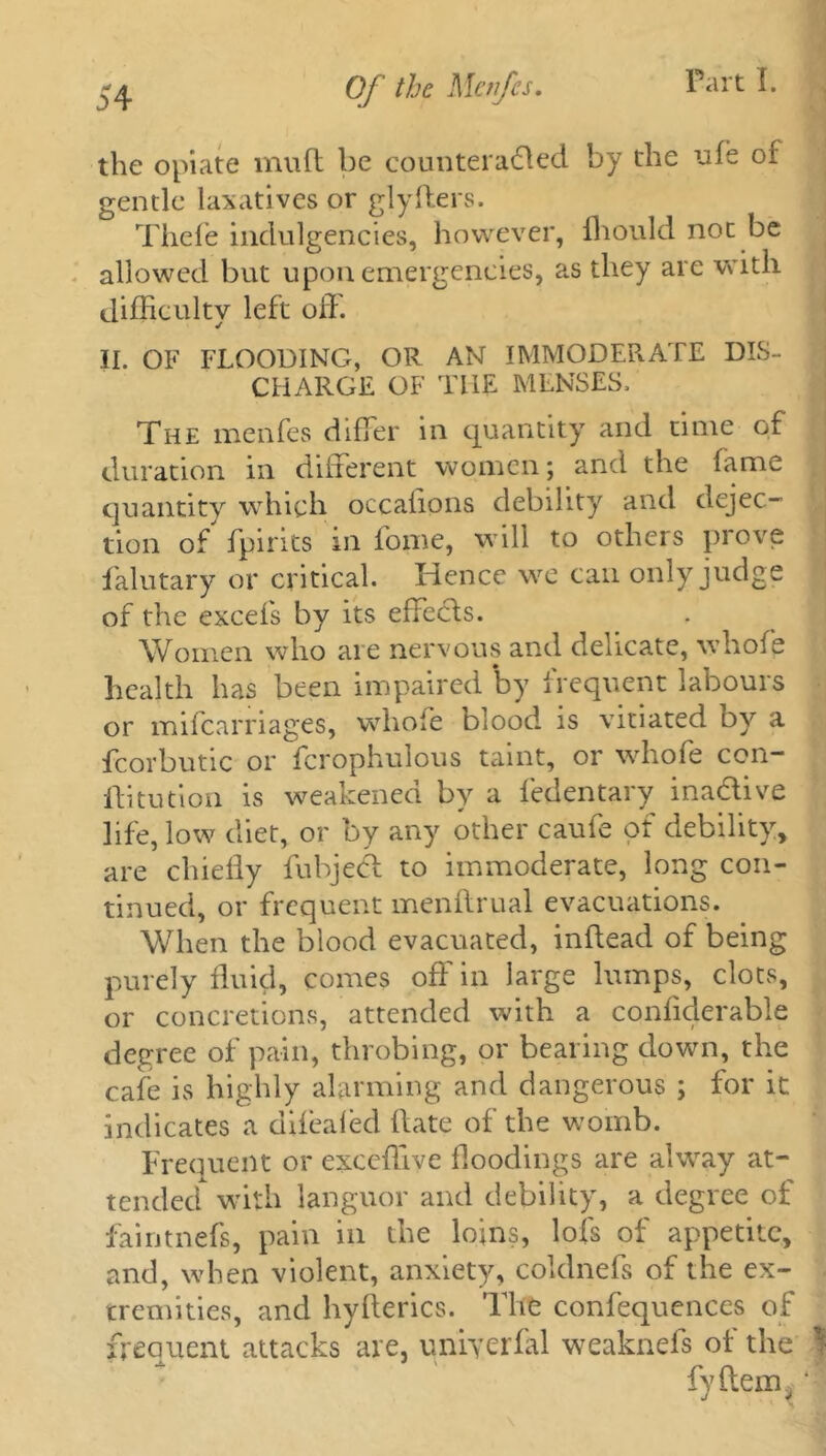 the opiate mu ft be counteracted by the ufe of gentle laxatives or glyfters. Thefe indulgencies, however, fhould not be allowed but upon emergencies, as they are with difficulty left off. II. OF FLOODING, OR AN IMMODERATE DIS- CHARGE OF THE MENSES, The menfes differ in quantity and time of duration in different women; and the fame quantity which occaiions debility and dejec- tion of fpirits in fopae, will to others prove falutary or critical. Hence we can only judge of the excels by its effects. Women who are nervous and delicate, whole health has been impaired by frequent labours or mifcarriages, whole blood is vitiated by a fcorbutic or fcrophulous taint, or whofe con- ffitution is weakened by a fedentary inactive life, low diet, or by any other caufe ot debility, are chiefly fubjecl to immoderate, long con- tinued, or frequent menllrual evacuations. When the blood evacuated, inftead of being purely fluid, comes off in large lumps, clots, or concretions, attended with a conliderable degree of pain, throbing, or bearing down, the cafe is highly alarming and dangerous ; for it indicates a difealed ftate of the womb. Frequent or exceflive floodings are alway at- tended with languor and debility, a degree of faintnefs, pain in the loins, lofs of appetite, and, when violent, anxiety, coldnefs of the ex- tremities, and hyflerics. The confequences of frequent attacks are, uniyerfal weaknefs of the j fyftem. ‘ ' X '1