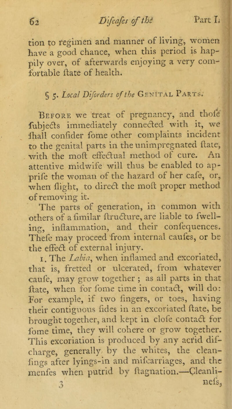 tion to regimen and manner of living, women have a good chance, when this period is hap- pily over, of afterwards enjoying a very com- fortable ftate of health. § 5. Local Dlforders of the Genital Parts. Before we treat of pregnancy, and thole fubjedls immediately connected with it, we fhall confider fome other complaints incident to the genital parts in the unimpregnated ftate, with the mod effectual method of cure. An attentive midwife will thus be enabled to ap- prife the woman of the hazard of her cafe, or, when flight, to direct the mod proper method of removing it. The parts of generation, in common with others of a fimilar ftrudture, are liable to fwell- ing, inflammation, and their confequences. Thefe may proceed from internal caufes, or be the effect of external injury. 1. The Labia, when inflamed and excoriated, that is, fretted or ulcerated, from whatever caufe, may grow together ; as all parts in that ftate, when for fome time in contact, will do: For example, if two fingers, or toes, having their contiguous fides in an excoriated date, be brought together, and kept in clofe contadl for fome time, they will cohere or grow together. This excoriation is produced by any acrid dif- charge, generally by the whites, the clean- fings after lyings-in and mifearriages, and the menfes when putrid by ftagnation.—Cleanli- 3 nefs>