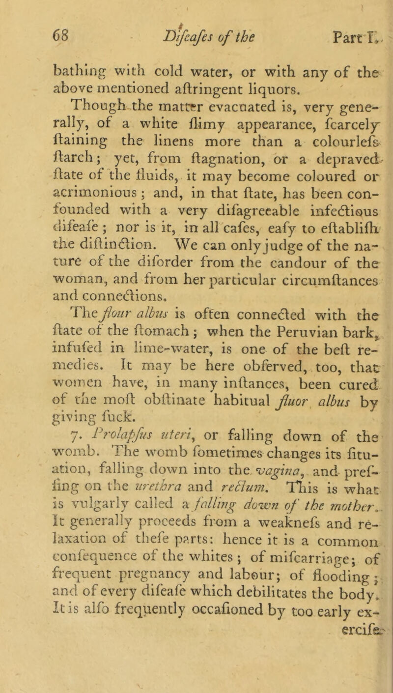 bathing with cold water, or with any of the above mentioned adringent liquors. Though the matter evacuated is, very gene- rally, of a white dimy appearance, fcarcely daining the linens more than a colourlefs ftarch; yet, from dagnation, or a depraved date of the fluids, it may become coloured or acrimonious; and, in that date, has been con- founded with a very difagreeable infectious difeafe ; nor is it, in all cafes, eafy to edablidx the didindiion. We can only judge of the na- ture of the diforder from the candour of the woman, and from her particular circumdances and conne&ions. The flour albus is often connected with the date of the domach ; when the Peruvian bark* infufed in lime-water, is one of the bed re- medies. It may be here obferved, too, that women have, in many indances, been cured of the mod obilinate habitual fuor albus by giving fuck. 7. Prolapfus uteri, or falling down of the womb. The womb fometimes changes its fitu- ation, falling down into the vagina, and pref- ling on the urethra and reclum. This is what is vulgarly called z falling down of the mother, It generally proceeds from a weaknefs and re- laxation of thefe parts: hence it is a common confequence of the whites; of mifearriage; of frequent pregnancy and labour; of flooding; and of every difeaie which debilitates the body. It is alfo frequently occadoned by too early ex- ercife.'