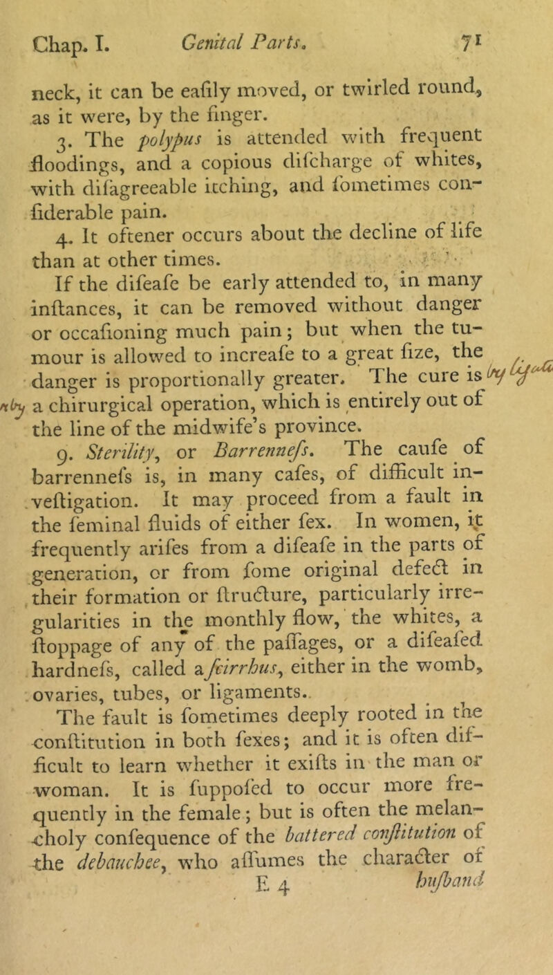 neck, it can be eaflly moved, or twirled round, as it were, by the finger. 3. The polypus is attended with frequent floodings, and a copious difcharge ot whites, with difagreeable itching, and fometimes con- fiderable pain. 4. It oftener occurs about the decline of life than at other times. If the difeafe be early attended to, in many inftances, it can be removed without danger or occafloning much pain; but when the tu- mour is allowed to increafe to a great fize, the danger is proportionally greater. Ihe cuie is by a chirurgical operation, which is entirely out ot the line of the midwife’s province. 9. Sterility, or Barrennefs. The caufe of barrennels is, in many cafes, of difficult m- veftigation. It may proceed from a fault in. the feminal fluids of either fex. In women, it frequently arifes from a difeafe in the parts or generation, or from fome original defedt in their formation or ftrudture, particularly irre- gularities in the monthly flow7-, the whites, a ftoppage of any of the paflages, or a difeafect hardnefs, called afcirrhus, either in the womb, ovaries, tubes, or ligaments. The fault is fometimes deeply rooted in the conflitution in both fexes; and it is often dif- ficult to learn whether it exifts in the man or woman. It is fuppofed to occur more ire- quently in the female; but is often the melan- choly confequence of the battered conflitution 01 the debauchee, who a flumes the character ot E 4 hu/band