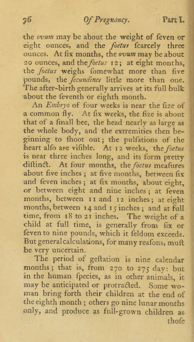 the ovum may be about the weight of feven or eight ounces, and the foetus fcarcely three ounces. At fix months, the ovum may be about 20 ounces, and the foetus 12; at eight months, the foetus weighs fomewhat more than five pounds, the fecundines little more than one. The after-birth generally arrives at its full bulk about the feventh or eighth month. An Embryo of four weeks is near the fize of a common fly. At fix weeks, the fize is about that of a fmall bee, the head nearly as large as the whole body, and the extremities then be- ginning to flioot out; the pulfations of the heart alfo a?e vifible. At 1 2 weeks, the foetus is near three inches long, and its form pretty diflinfl. At four months, the foetus meafures about five inches ; at five months, between fix and feven inches ; at fix months, about eight, or between eight and nine inches ; at feven months, between Hand 12 inches; at eight months, between 14 and 15 inches; and at full time, from 18 to 21 inches. The weight of a child at full time, is generally from fix or feven to nine pounds, which it feldom exceeds. But general calculations, for many reafons, mud be very uncertain. The period of geftation is nine calendar months; that is, from 270 to 275 day: but in the human fpecies, as in other animals, it may be anticipated or protra&ed. Some wo- man bring forth their children at the end of the eighth month ; others go nine lunar months only, and produce as full-grown children as thofe