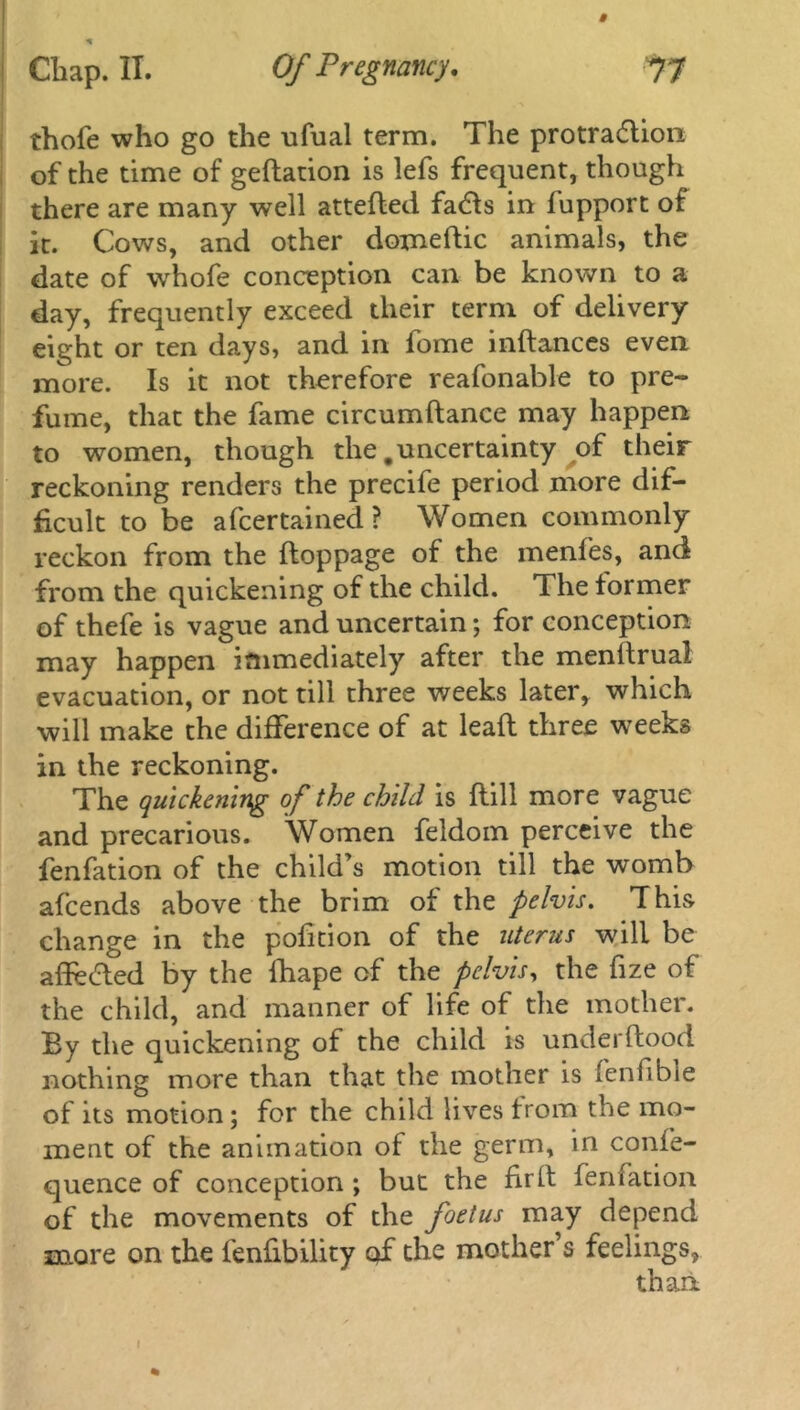 thofe who go the ufual term. The protra&ion of the time of gedation is lefs frequent, though there are many well atteded fa<51s in fupport of it. Cows, and other domedic animals, the date of whofe conception can be known to a day, frequently exceed their term of delivery eight or ten days, and in fome indances even more. Is it not therefore reafonable to pre- fume, that the fame circumdance may happen to women, though the .uncertainty of their reckoning renders the precife period more dif- ficult to be afcertained ? Women commonly reckon from the doppage of the menfes, and from the quickening of the child. The former of thefe is vague and uncertain; for conception may happen immediately after the menltrual evacuation, or not till three weeks later, which will make the difference of at lead three weeks in the reckoning. The quickening of the child is dill more vague and precarious. Women feldom perceive the fenfation of the child’s motion till the womb afcends above the brim of the pelvis. This change in the pofition of the uterus will be adecded by the diape of the pelvis, the dze of the child, and manner of life of the mother. By the quickening of the child is underdood nothing more than that the mother is fenfible of its motion; for the child lives from the mo- ment of the animation of the germ, in confe- quence of conception; but the fird fenfation of the movements of the foetus may depend more on the fenfibility of the mother’s feelings, than