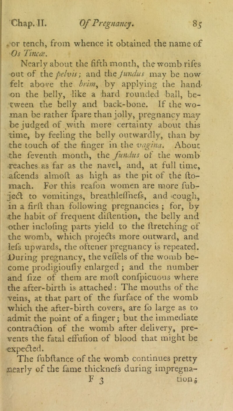 , or tench, from whence it obtained the name of Os Titled?. Nearly about the fifth month, the womb rifes out of thz pelvis; and the jundus may be now felt abo^e the brimy by applying the hand- on the belly, like a hard rounded ball, be- tween the belly and back-bone. If the wo- man be rather {pare than jolly, pregnancy may- be judged of with more certainty about this time, by feeling the belly outwardly, than by the touch of the finger in the vagina. About the feventh month, the fundus of the womb reaches as far as the navel, and, at full time, afeends almoft as high as the pit of the fto- mach. For this reafon women are more fub- je<5l to vomitings, breathleflhefs, and -cough, in a firfi than following pregnancies ; for, by the habit of frequent difiention, the belly and other inclofing parts yield to the firetching of the womb, which projects more outward, and lefs upwards, the oftener pregnancy is repeated. During pregnancy, the veffels of the womb be- come prodigioufly enlarged ; and the number and fize of them are mod confpicuous where the after-birth is attached: The mouths of the veins, at that part of the furface of the womb which the after-birth covers, are fo large as to admit the point of a finger; but the immediate contra&ion of the womb after delivery, pre- vents the fatal effufion of blood that might be expedled. The fubftance of the womb continues pretty nearly of the fame thicknels during impregna- F 3 tion*