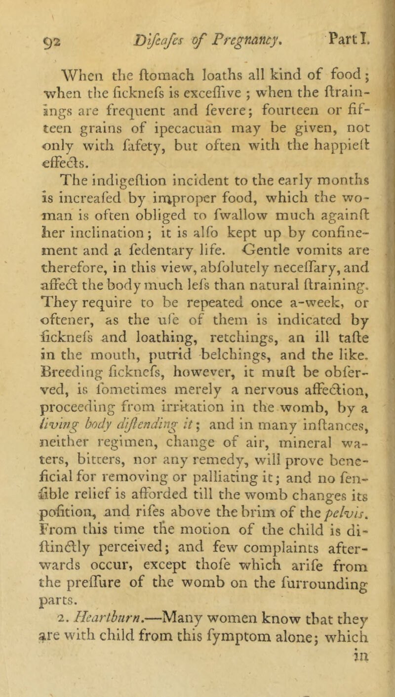 When the domach Ioaths all kind of food; when the ficknefs is exceflive ; when the drain- ings are frequent and fevere; fourteen or fif- teen grains of ipecacuan may be given, not only with fafety, but often with the happied effects. The indigedion incident to the early months is increafed by improper food, which the wo- man is often obliged to fwallow much againft her inclination; it is alfo kept up by confine- ment and a fedentary life. Gentle vomits are therefore, in this view, abfolutely neceffary, and affedt the body much lefs than natural draining. They require to be repeated once a-week, or oftener, as the ufe of them is indicated by ficknefs and loathing, retchings, an ill tade in the mouth, putrid belchings, and the like. Breeding ficknefs, however, it mud be obfer- ved, is ibmetimes merely a nervous affedlion, proceeding from irritation in the womb, by a living body diftending it; and in many indances, neither regimen, change of air, mineral wa- ters, bitters, nor any remedy, will prove bene- ficial for removing or palliating it; and no fen- fible relief is adorded till the womb changes its pofition, and rifes above the brim of the pelvis. From this time the motion of the child is di- dindlly perceived; and few complaints after- wards occur, except thofe which arife from the predure of the womb on the furrounding parts. 2. Heartburn.—Many women know that they are with child from this fymptom alone; 'which in