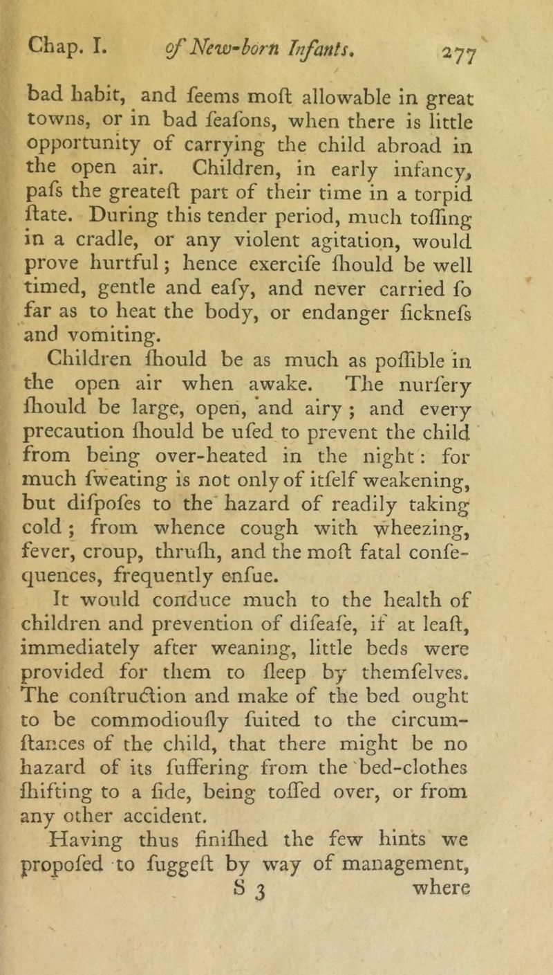 / bad habit, and feems mod allowable in great towns, or in bad feafons, when there is little opportunity of carrying the child abroad in the open air. Children, in early infancy, pafs the greateft part of their time in a torpid date. During this tender period, much toding in a cradle, or any violent agitation, would prove hurtful; hence exercife diould be well timed, gentle and eafy, and never carried fo far as to heat the body, or endanger dcknefs and vomiting. Children fhould be as much as podlble in the open air when awake. The nurfery diould be large, open, *and airy ; and every precaution diould be ufed to prevent the child from being over-heated in the night: for much fweating is not only of itfelf weakening, but difpofes to the hazard of readily taking cold; from whence cough with wheezing, fever, croup, thrudi, and the mod fatal confe- quences, frequently enfue. It would conduce much to the health of children and prevention of difeafe, if at lead, immediately after weaning, little beds were provided for them to deep by themfelves. The condnnftion and make of the bed ought to be commodioudy fuited to the circurn- dances of the child, that there might be no hazard of its differing from the bed-clothes fhifting to a fide, being toded over, or from any other accident. Having thus finidied the few hints we propofed to fugged by way of management, S 3 where