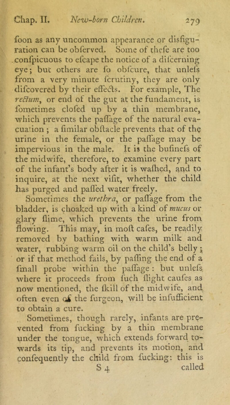 foon as any uncommon appearance or disfigu- ration can be obferved. Some of thefe are too confpicuous to efcape the notice of a difcerning eye; but others are fo obfcure, that unlefs from a very minute fcrutiny, they are only difcovered by their effevds. For example, The reflum, or end of the gut at the fundament, is lometimes clofed up by a thin membrane, which prevents the paflage of the natural eva- cuation ; a fimilar obftacle prevents that of the urine in the female, or the paffage may be impervious in the male. It is the bufinefs of the midwife, therefore, to examine every part of the infant’s body after it is wafhed, and to inquire, at the next vilit, whether the child has purged and palled water freely. Sometimes the urethra, or paffage from the bladder, is choaked up with a kind of mucus or glary {lime, which prevents the urine from flowing. This may, in mod cafes, be readily removed by bathing with warm milk and water, rubbing warm oil on the child’s belly ; or if that method fails, by palling the end of a fmall probe within the paflage : but unlefs where ic proceeds from fuch flight caufes as now mentioned, the flcill of the midwife, and often even o£ the furgeon, will be infufficient to obtain a cure. Sometimes, though rarely, infants are pre- vented from fucking by a thin membrane under the tongue, which extends forward to- wards its tip, and prevents its motion, and confequently the child from fucking: this is S 4 called