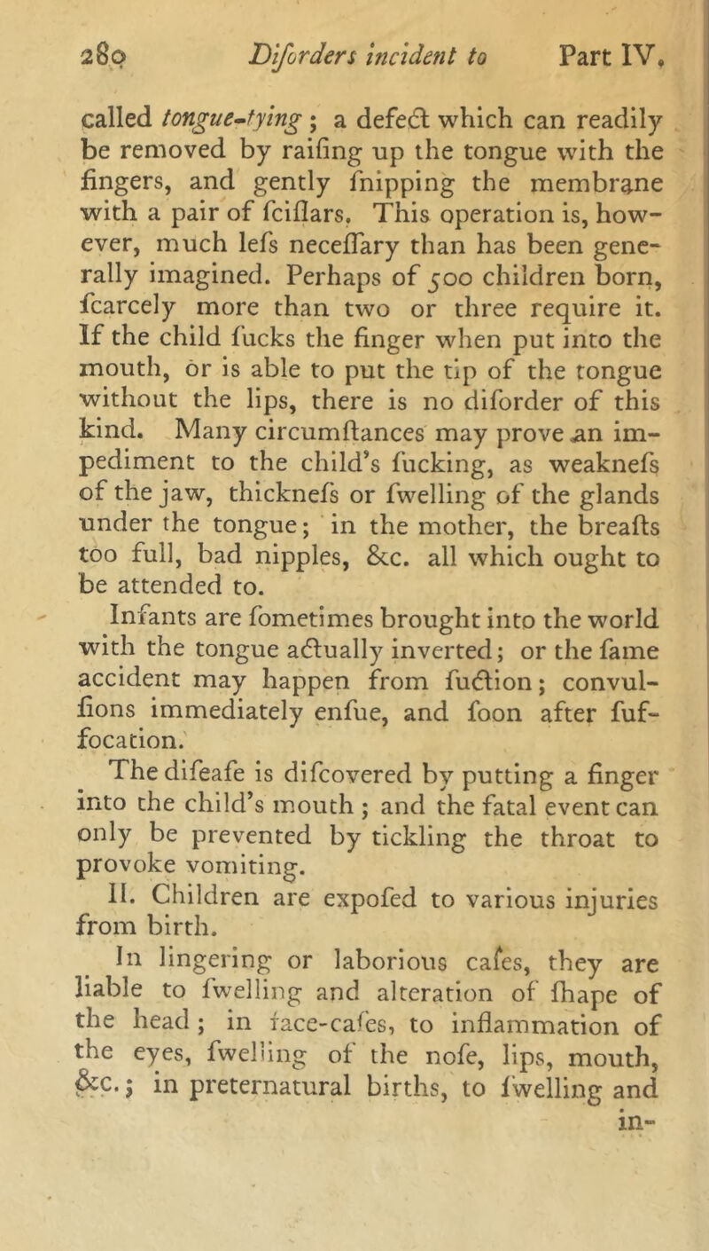 called tongue-tying ; a defect which can readily be removed by railing up the tongue with the fingers, and gently fnipping the membrane with a pair of fcillars. This operation is, how- ever, much lefs neceflary than has been gene- rally imagined. Perhaps of 500 children born, fcarcely more than two or three require it. If the child fucks the finger when put into the mouth, or is able to put the tip of the tongue without the lips, there is no diforder of this kind. Many circumdances may prove an im- pediment to the child’s fucking, as weaknefs of the jaw, thicknefs or dwelling of the glands under the tongue; in the mother, the breads too full, bad nipples, &.c. all which ought to be attended to. Infants are fometimes brought into the world with the tongue adlually inverted; or the fame accident may happen from fudlion; convul- fions immediately enfue, and foon after fuf- focation. Thedifeafe is difcovered by putting a finger into the child’s mouth ; and the fatal event can only be prevented by tickling the throat to provoke vomiting. II. Children are expofed to various injuries from birth. In lingering or laborious cafes, they are liable to dwelling and alteration of fhape of the head ; in face-cafes, to indammation of the eyes, dwelling of the node, lips, mouth, &c.; in preternatural births, to dwelling and in-